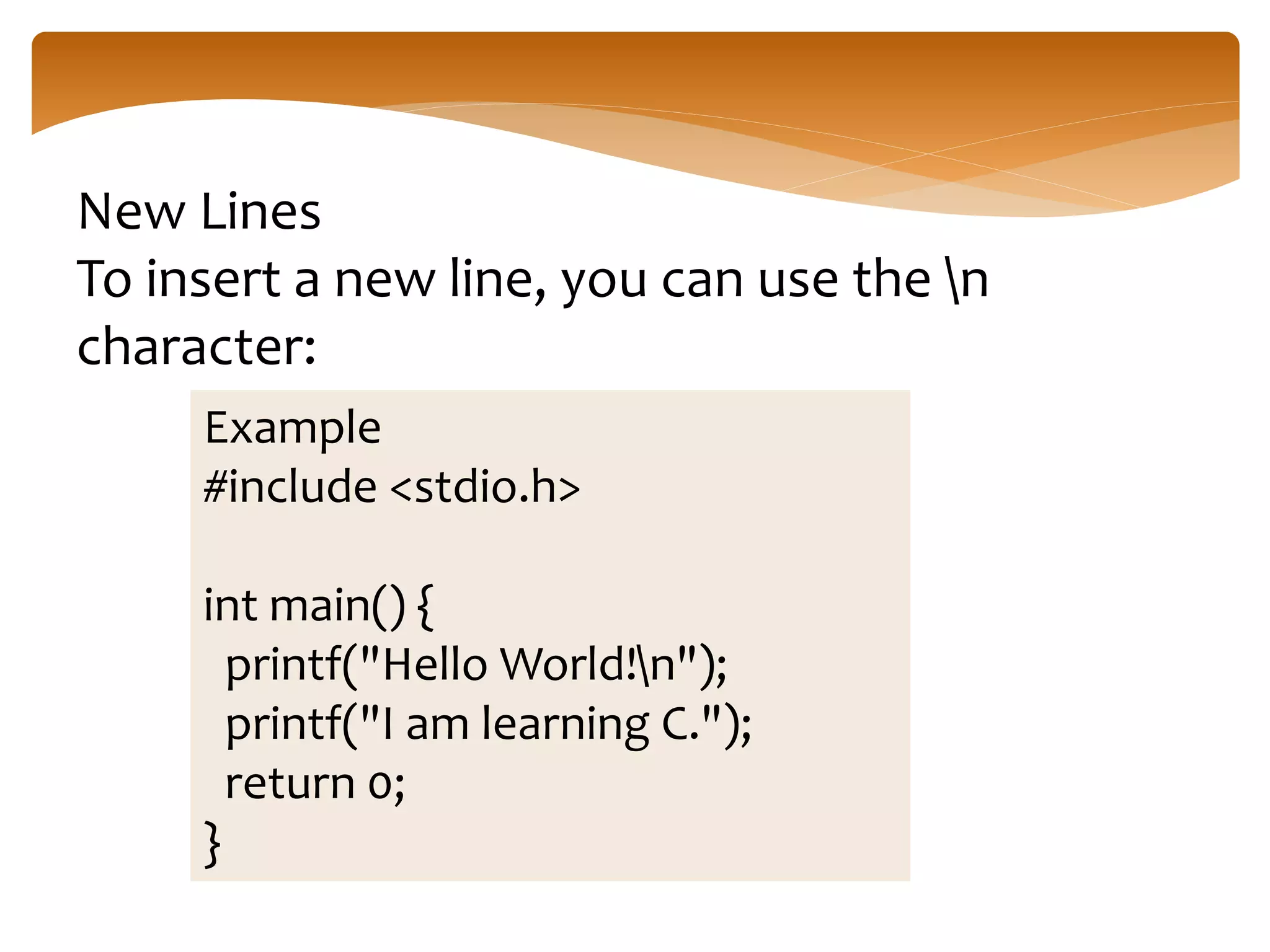 New Lines
To insert a new line, you can use the n
character:
Example
#include <stdio.h>
int main() {
printf("Hello World!n");
printf("I am learning C.");
return 0;
}
 