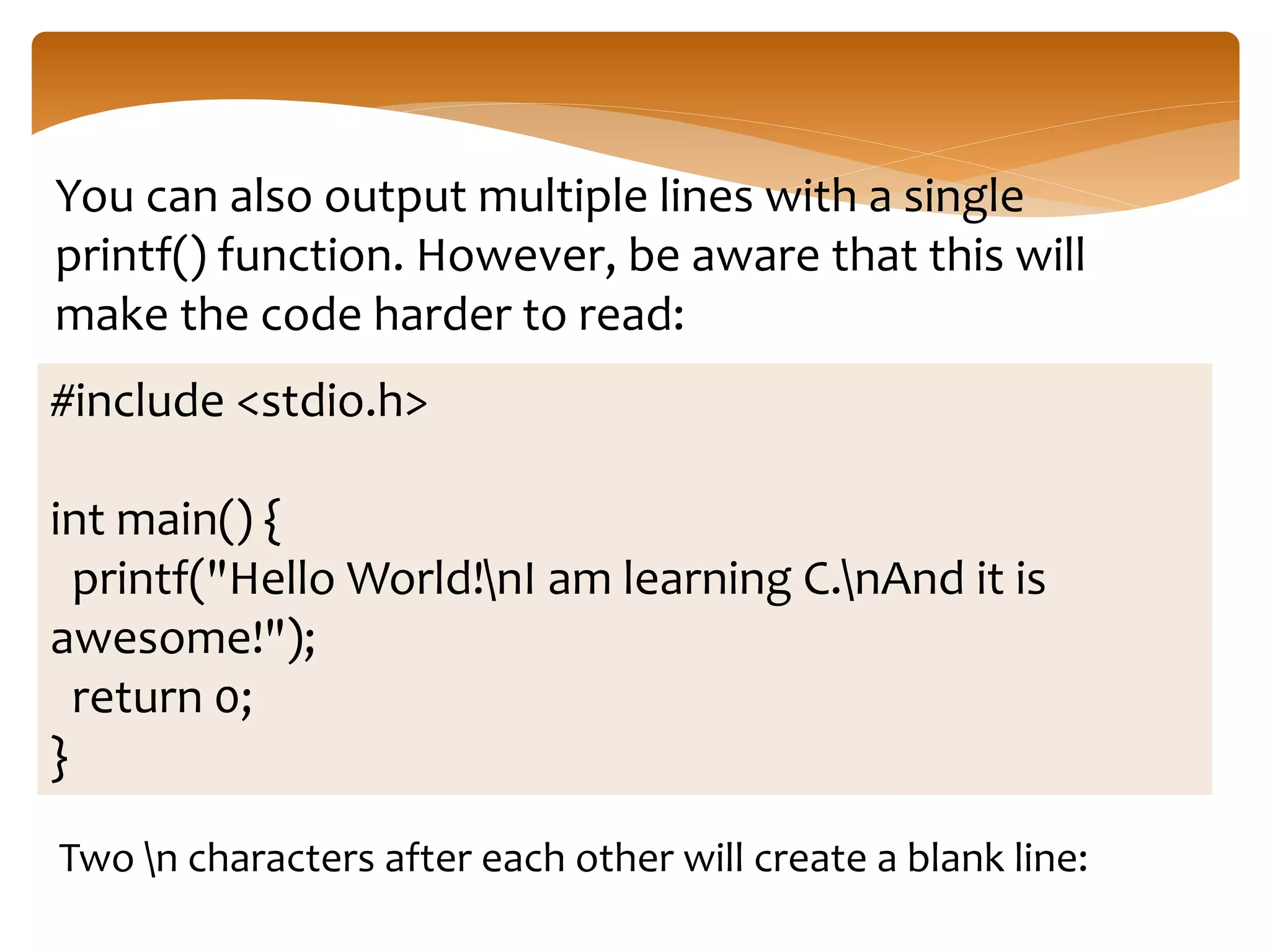 You can also output multiple lines with a single
printf() function. However, be aware that this will
make the code harder to read:
#include <stdio.h>
int main() {
printf("Hello World!nI am learning C.nAnd it is
awesome!");
return 0;
}
Two n characters after each other will create a blank line:
 