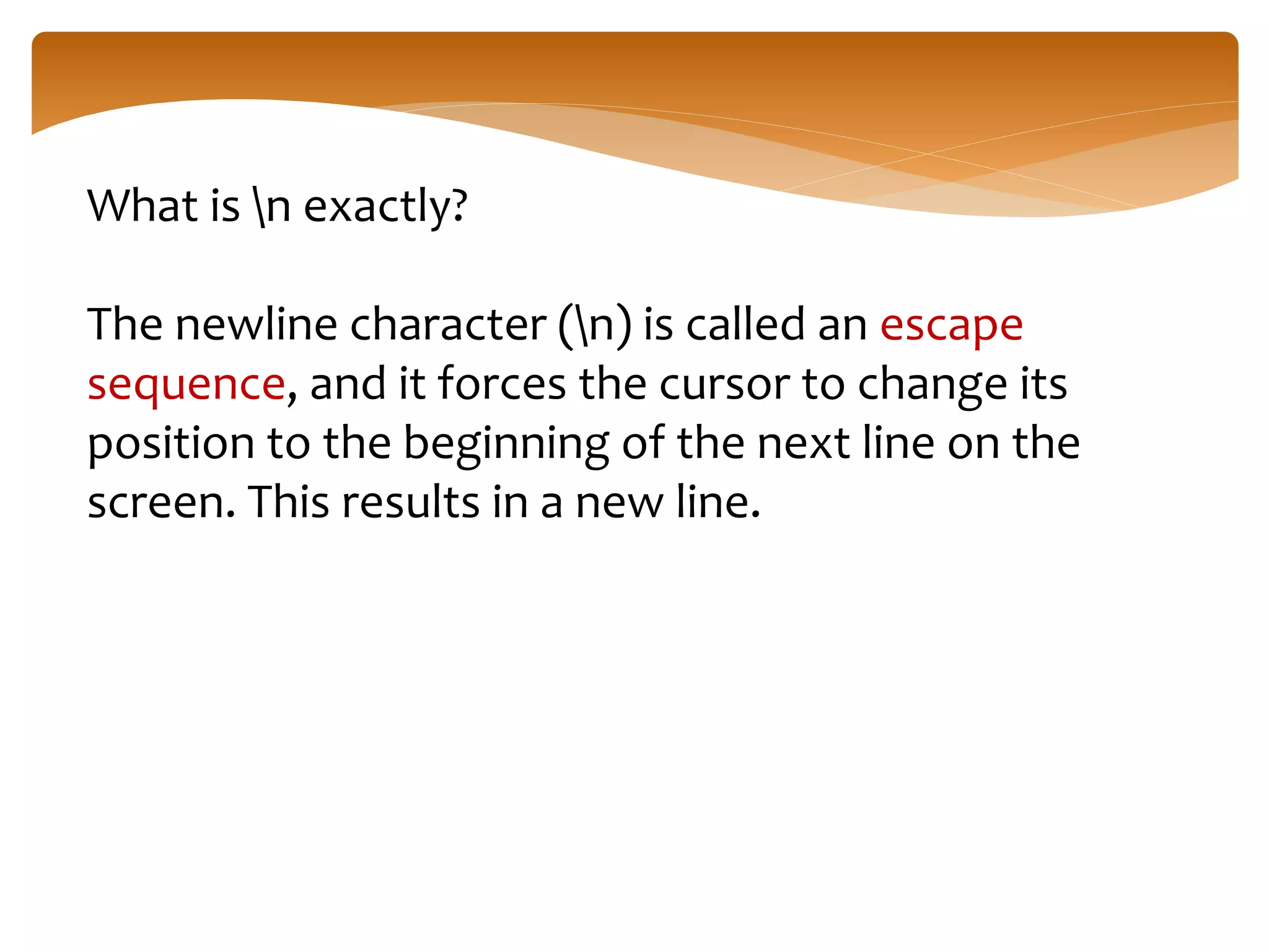 What is n exactly?
The newline character (n) is called an escape
sequence, and it forces the cursor to change its
position to the beginning of the next line on the
screen. This results in a new line.
 
