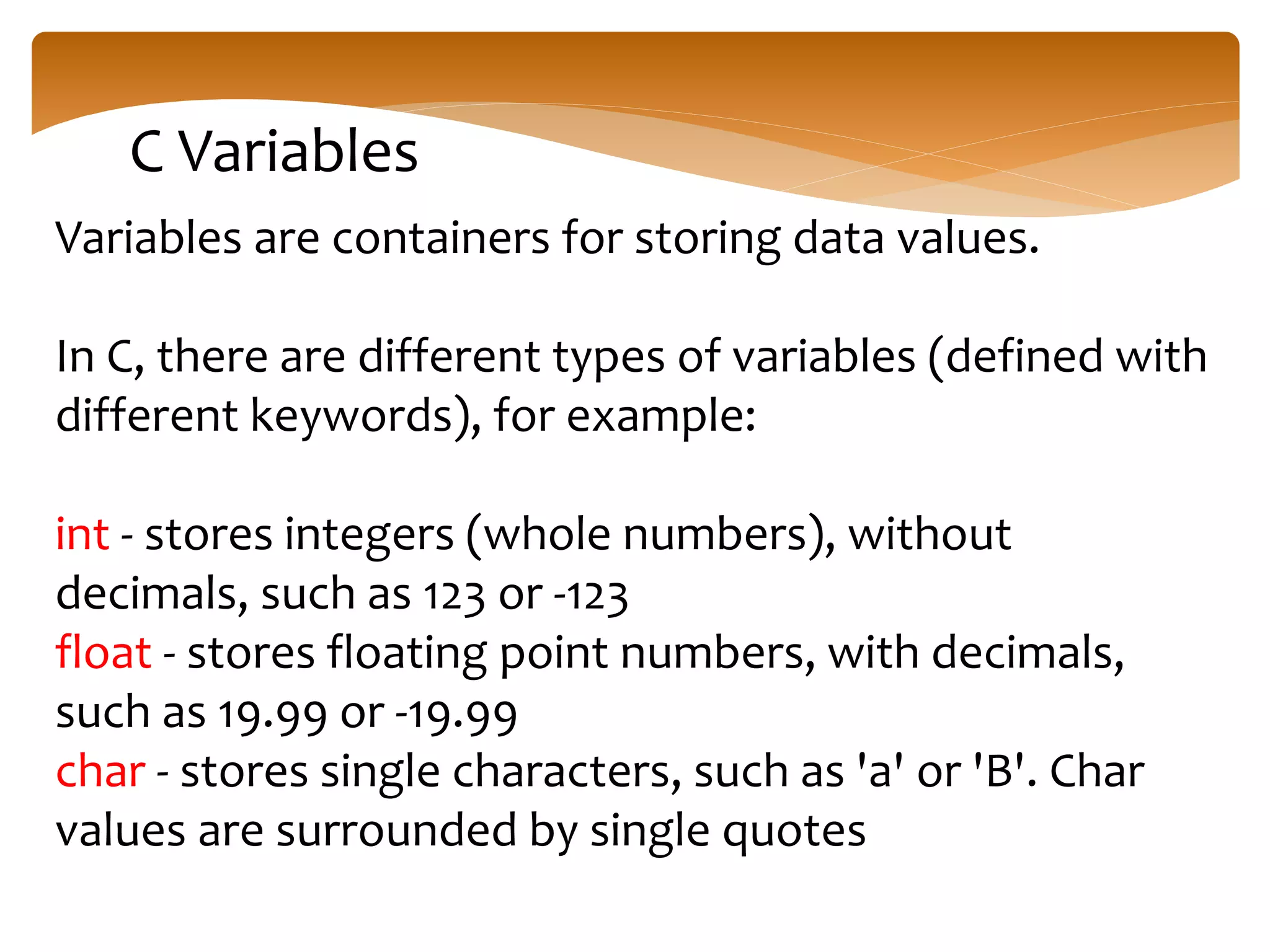 C Variables
Variables are containers for storing data values.
In C, there are different types of variables (defined with
different keywords), for example:
int - stores integers (whole numbers), without
decimals, such as 123 or -123
float - stores floating point numbers, with decimals,
such as 19.99 or -19.99
char - stores single characters, such as 'a' or 'B'. Char
values are surrounded by single quotes
 