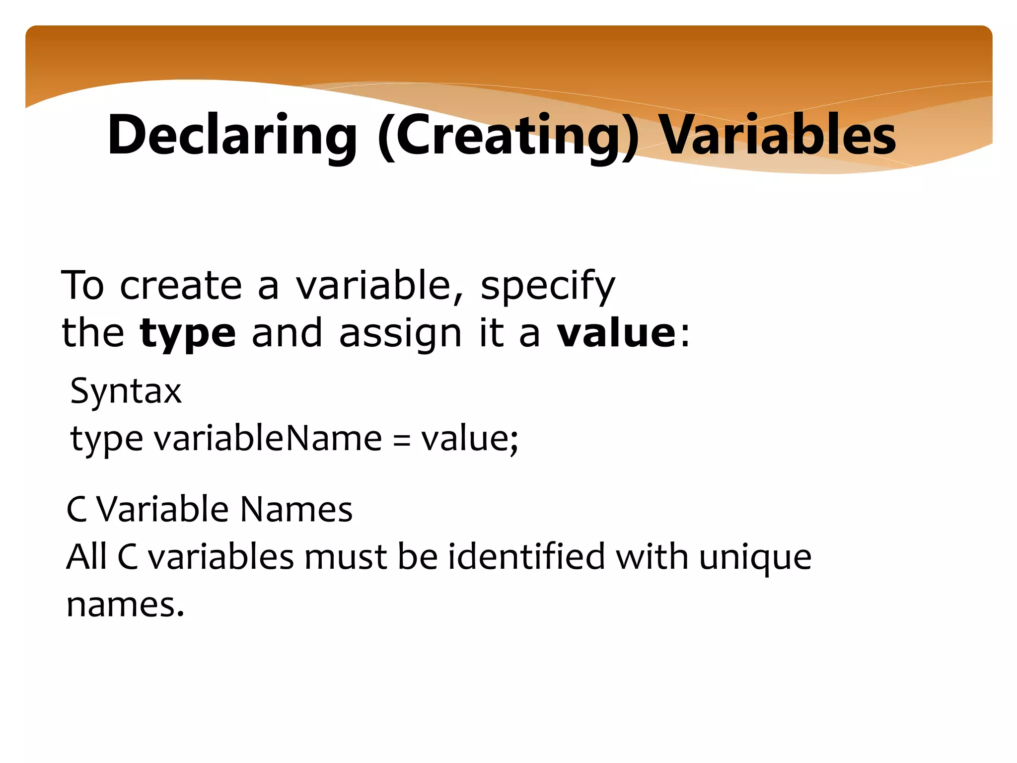 To create a variable, specify
the type and assign it a value:
Declaring (Creating) Variables
Syntax
type variableName = value;
C Variable Names
All C variables must be identified with unique
names.
 