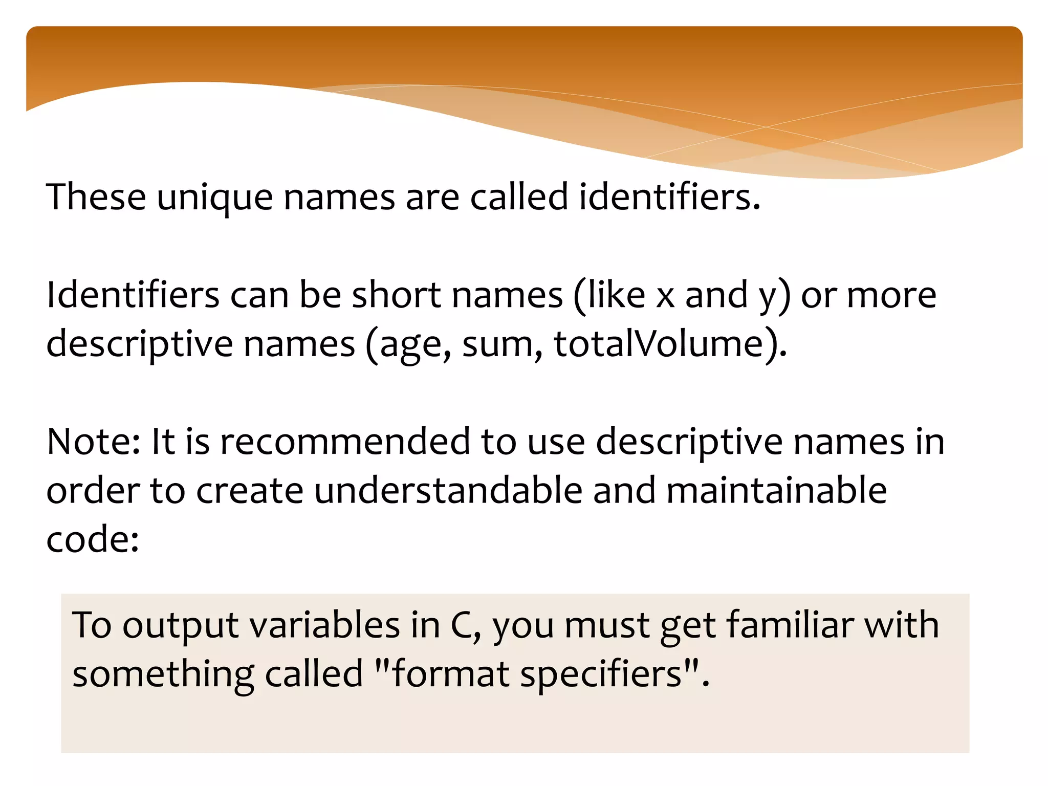 These unique names are called identifiers.
Identifiers can be short names (like x and y) or more
descriptive names (age, sum, totalVolume).
Note: It is recommended to use descriptive names in
order to create understandable and maintainable
code:
To output variables in C, you must get familiar with
something called "format specifiers".
 