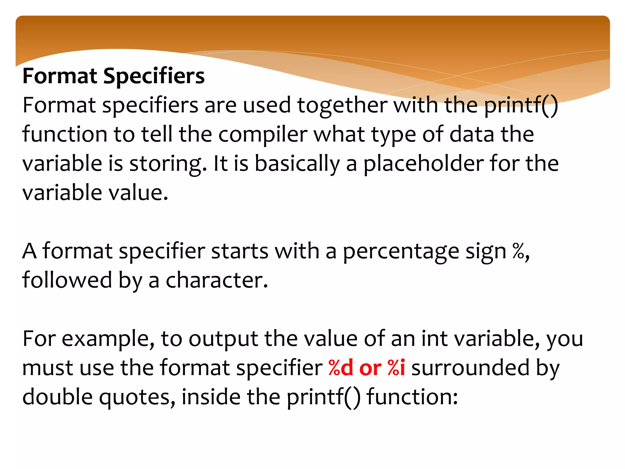 Format Specifiers
Format specifiers are used together with the printf()
function to tell the compiler what type of data the
variable is storing. It is basically a placeholder for the
variable value.
A format specifier starts with a percentage sign %,
followed by a character.
For example, to output the value of an int variable, you
must use the format specifier %d or %i surrounded by
double quotes, inside the printf() function:
 