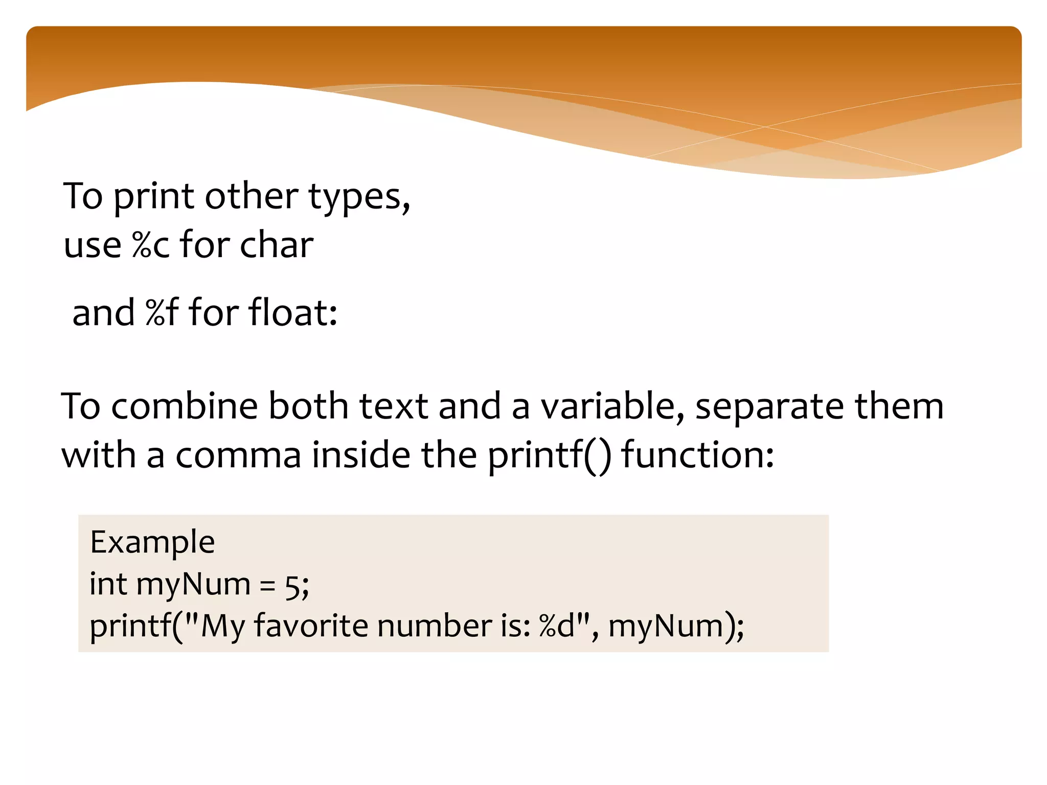 To print other types,
use %c for char
and %f for float:
To combine both text and a variable, separate them
with a comma inside the printf() function:
Example
int myNum = 5;
printf("My favorite number is: %d", myNum);
 