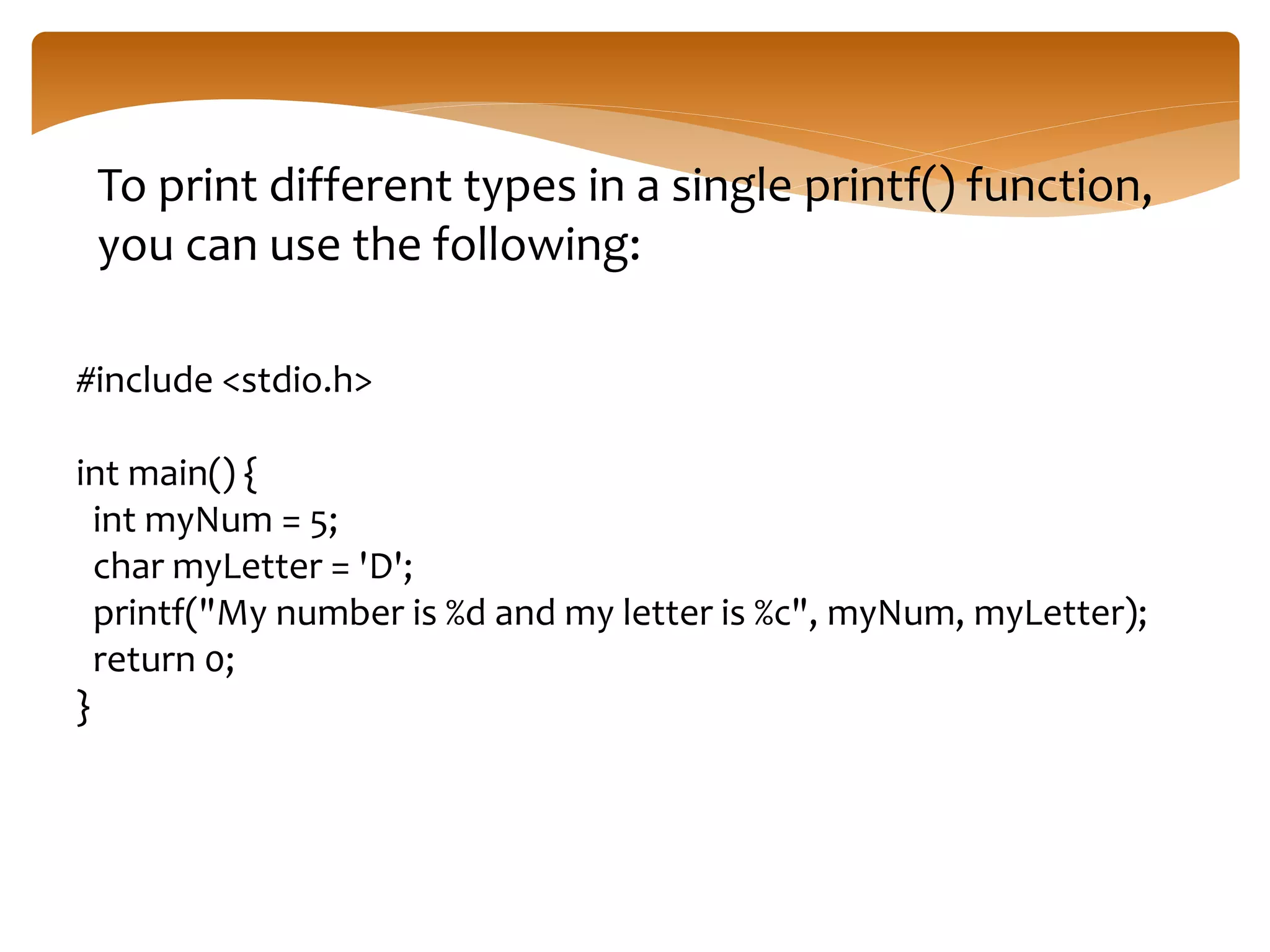 To print different types in a single printf() function,
you can use the following:
#include <stdio.h>
int main() {
int myNum = 5;
char myLetter = 'D';
printf("My number is %d and my letter is %c", myNum, myLetter);
return 0;
}
 