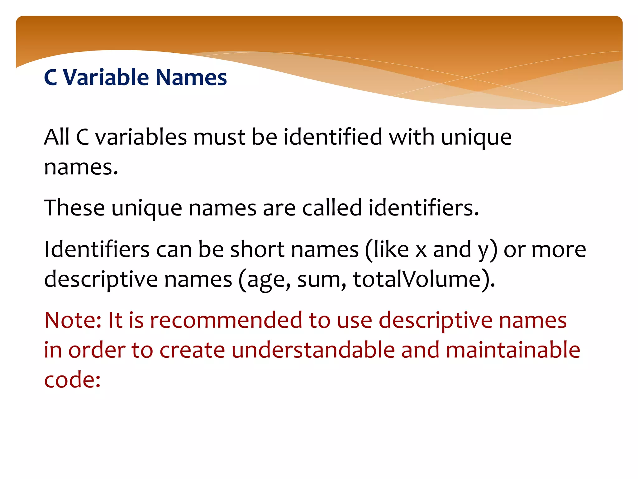 C Variable Names
All C variables must be identified with unique
names.
These unique names are called identifiers.
Identifiers can be short names (like x and y) or more
descriptive names (age, sum, totalVolume).
Note: It is recommended to use descriptive names
in order to create understandable and maintainable
code:
 