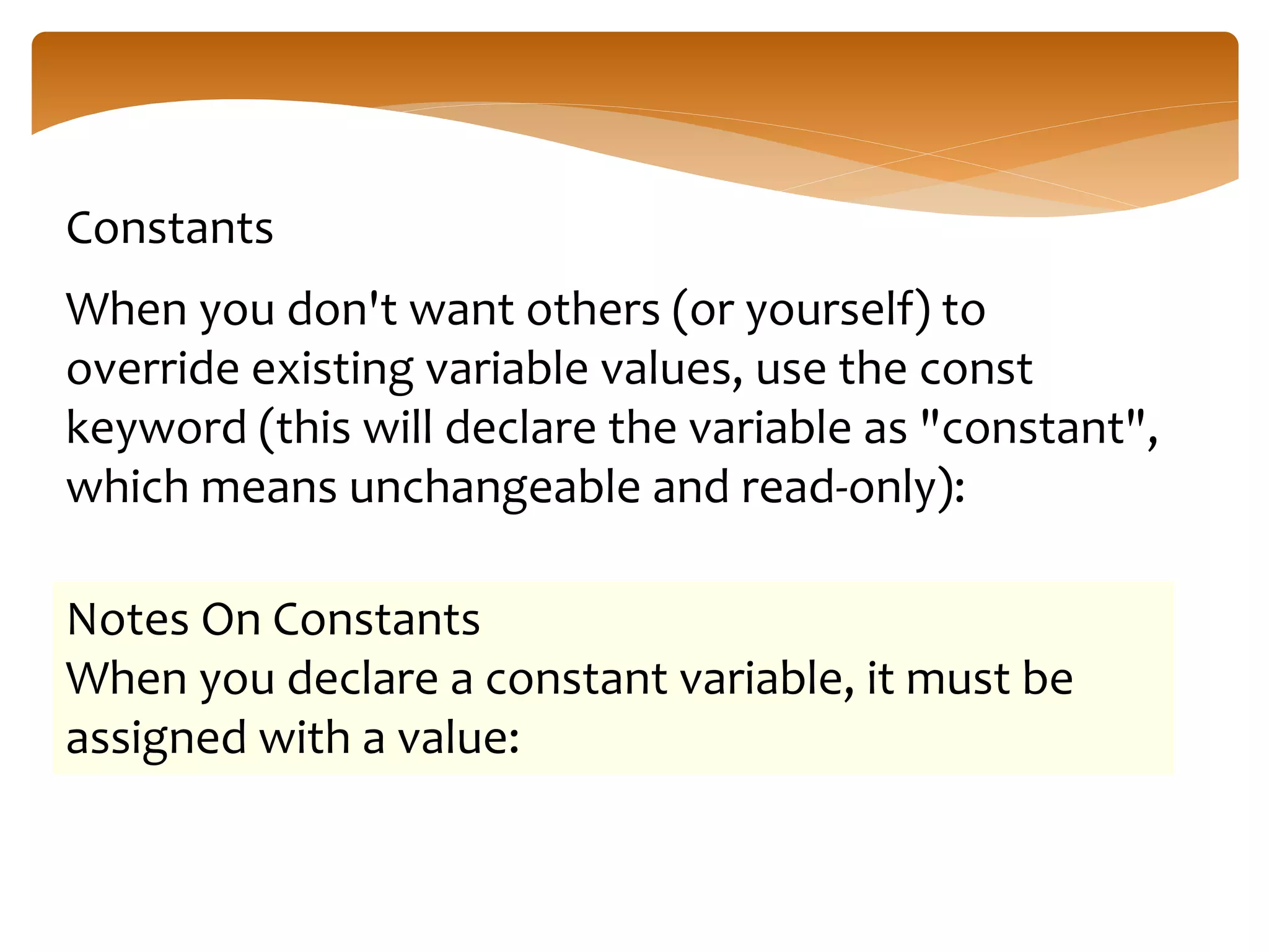 Constants
When you don't want others (or yourself) to
override existing variable values, use the const
keyword (this will declare the variable as "constant",
which means unchangeable and read-only):
Notes On Constants
When you declare a constant variable, it must be
assigned with a value:
 