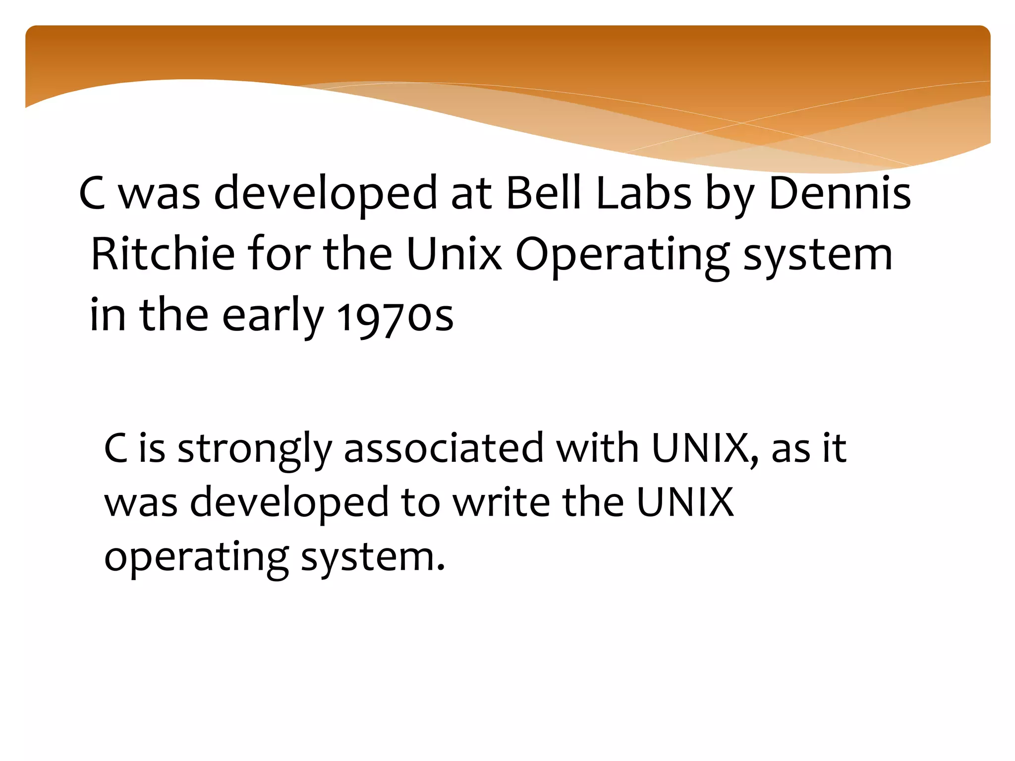 C was developed at Bell Labs by Dennis
Ritchie for the Unix Operating system
in the early 1970s
C is strongly associated with UNIX, as it
was developed to write the UNIX
operating system.
 