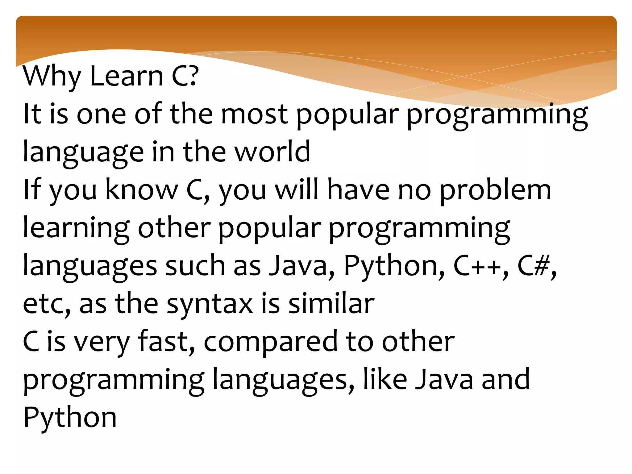 Why Learn C?
It is one of the most popular programming
language in the world
If you know C, you will have no problem
learning other popular programming
languages such as Java, Python, C++, C#,
etc, as the syntax is similar
C is very fast, compared to other
programming languages, like Java and
Python
 