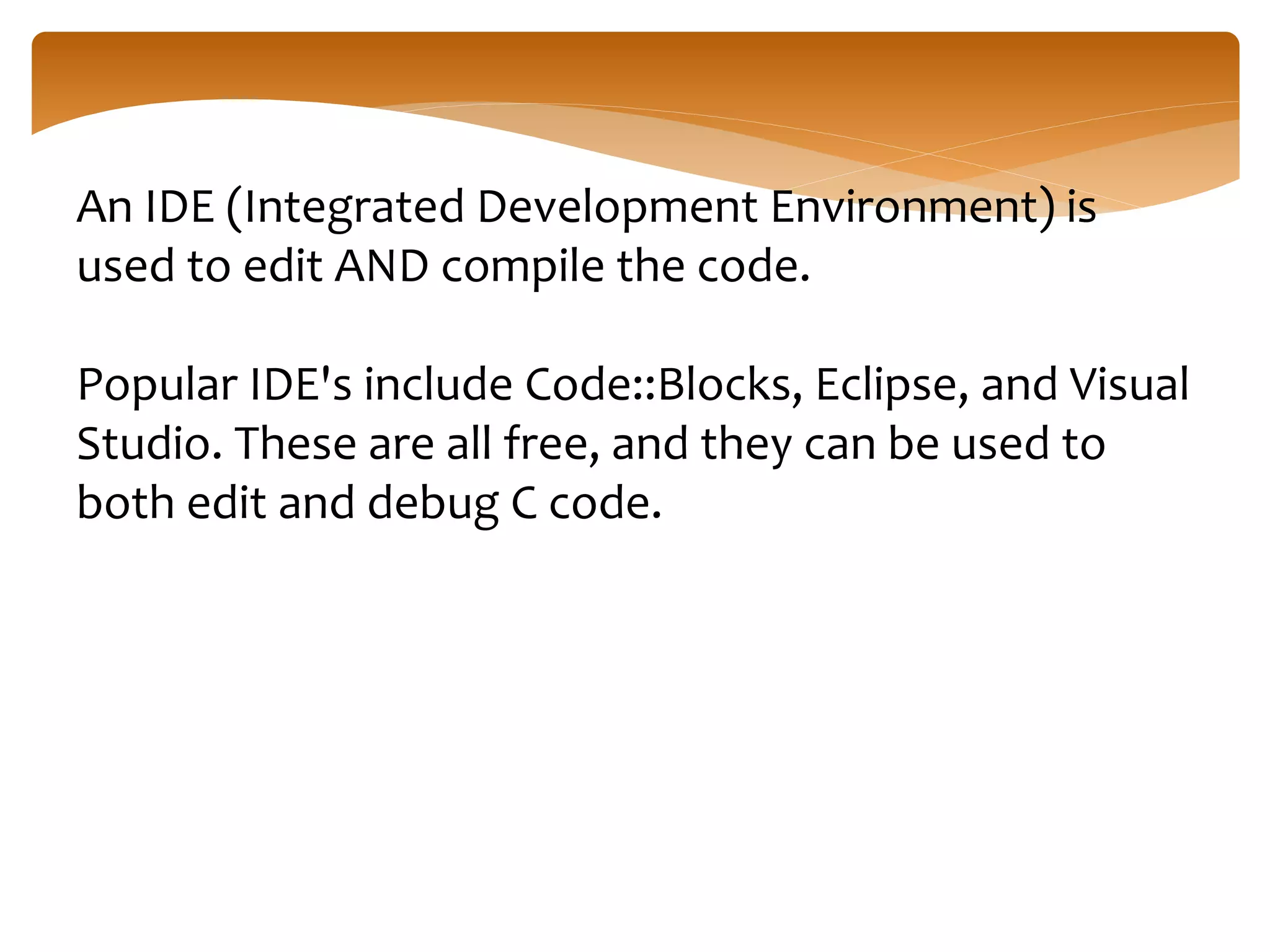 An IDE (Integrated Development Environment) is
used to edit AND compile the code.
Popular IDE's include Code::Blocks, Eclipse, and Visual
Studio. These are all free, and they can be used to
both edit and debug C code.
 