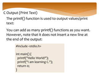 C Output (Print Text)
The printf() function is used to output values/print
text:
You can add as many printf() functions as you want.
However, note that it does not insert a new line at
the end of the output:
#include <stdio.h>
int main() {
printf("Hello World!");
printf("I am learning C.");
return 0;
}
 