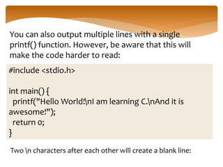 You can also output multiple lines with a single
printf() function. However, be aware that this will
make the code harder to read:
#include <stdio.h>
int main() {
printf("Hello World!nI am learning C.nAnd it is
awesome!");
return 0;
}
Two n characters after each other will create a blank line:
 