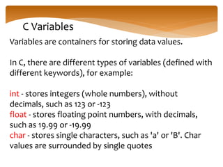 C Variables
Variables are containers for storing data values.
In C, there are different types of variables (defined with
different keywords), for example:
int - stores integers (whole numbers), without
decimals, such as 123 or -123
float - stores floating point numbers, with decimals,
such as 19.99 or -19.99
char - stores single characters, such as 'a' or 'B'. Char
values are surrounded by single quotes
 