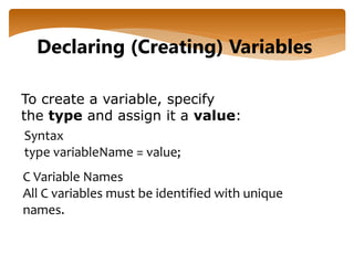 To create a variable, specify
the type and assign it a value:
Declaring (Creating) Variables
Syntax
type variableName = value;
C Variable Names
All C variables must be identified with unique
names.
 