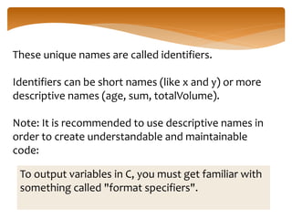 These unique names are called identifiers.
Identifiers can be short names (like x and y) or more
descriptive names (age, sum, totalVolume).
Note: It is recommended to use descriptive names in
order to create understandable and maintainable
code:
To output variables in C, you must get familiar with
something called "format specifiers".
 