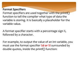Format Specifiers
Format specifiers are used together with the printf()
function to tell the compiler what type of data the
variable is storing. It is basically a placeholder for the
variable value.
A format specifier starts with a percentage sign %,
followed by a character.
For example, to output the value of an int variable, you
must use the format specifier %d or %i surrounded by
double quotes, inside the printf() function:
 