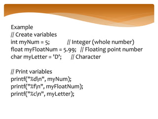 Example
// Create variables
int myNum = 5; // Integer (whole number)
float myFloatNum = 5.99; // Floating point number
char myLetter = 'D'; // Character
// Print variables
printf("%dn", myNum);
printf("%fn", myFloatNum);
printf("%cn", myLetter);
 