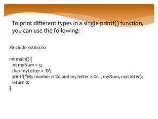 To print different types in a single printf() function,
you can use the following:
#include <stdio.h>
int main() {
int myNum = 5;
char myLetter = 'D';
printf("My number is %d and my letter is %c", myNum, myLetter);
return 0;
}
 
