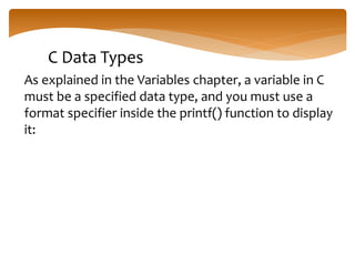 C Data Types
As explained in the Variables chapter, a variable in C
must be a specified data type, and you must use a
format specifier inside the printf() function to display
it:
 
