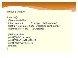 #include <stdio.h>
int main() {
// Create variables
int myNum = 5; // Integer (whole number)
float myFloatNum = 5.99; // Floating point number
char myLetter = 'D'; // Character
// Print variables
printf("%dn", myNum);
printf("%fn", myFloatNum);
printf("%cn", myLetter);
return 0;
}
 