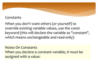Constants
When you don't want others (or yourself) to
override existing variable values, use the const
keyword (this will declare the variable as "constant",
which means unchangeable and read-only):
Notes On Constants
When you declare a constant variable, it must be
assigned with a value:
 
