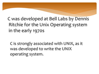 C was developed at Bell Labs by Dennis
Ritchie for the Unix Operating system
in the early 1970s
C is strongly associated with UNIX, as it
was developed to write the UNIX
operating system.
 
