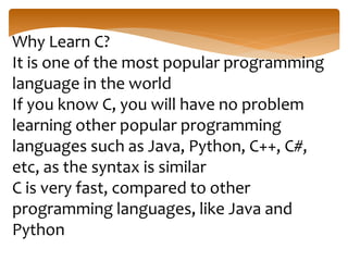 Why Learn C?
It is one of the most popular programming
language in the world
If you know C, you will have no problem
learning other popular programming
languages such as Java, Python, C++, C#,
etc, as the syntax is similar
C is very fast, compared to other
programming languages, like Java and
Python
 