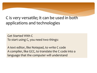 C is very versatile; it can be used in both
applications and technologies
Get Started With C
To start using C, you need two things:
A text editor, like Notepad, to write C code
A compiler, like GCC, to translate the C code into a
language that the computer will understand
 
