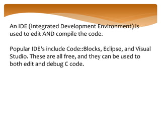 An IDE (Integrated Development Environment) is
used to edit AND compile the code.
Popular IDE's include Code::Blocks, Eclipse, and Visual
Studio. These are all free, and they can be used to
both edit and debug C code.
 