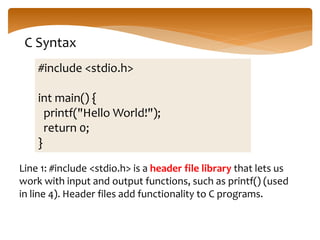 C Syntax
#include <stdio.h>
int main() {
printf("Hello World!");
return 0;
}
Line 1: #include <stdio.h> is a header file library that lets us
work with input and output functions, such as printf() (used
in line 4). Header files add functionality to C programs.
 