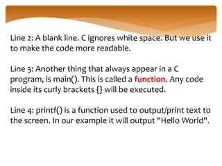 Line 2: A blank line. C ignores white space. But we use it
to make the code more readable.
Line 3: Another thing that always appear in a C
program, is main(). This is called a function. Any code
inside its curly brackets {} will be executed.
Line 4: printf() is a function used to output/print text to
the screen. In our example it will output "Hello World".
 