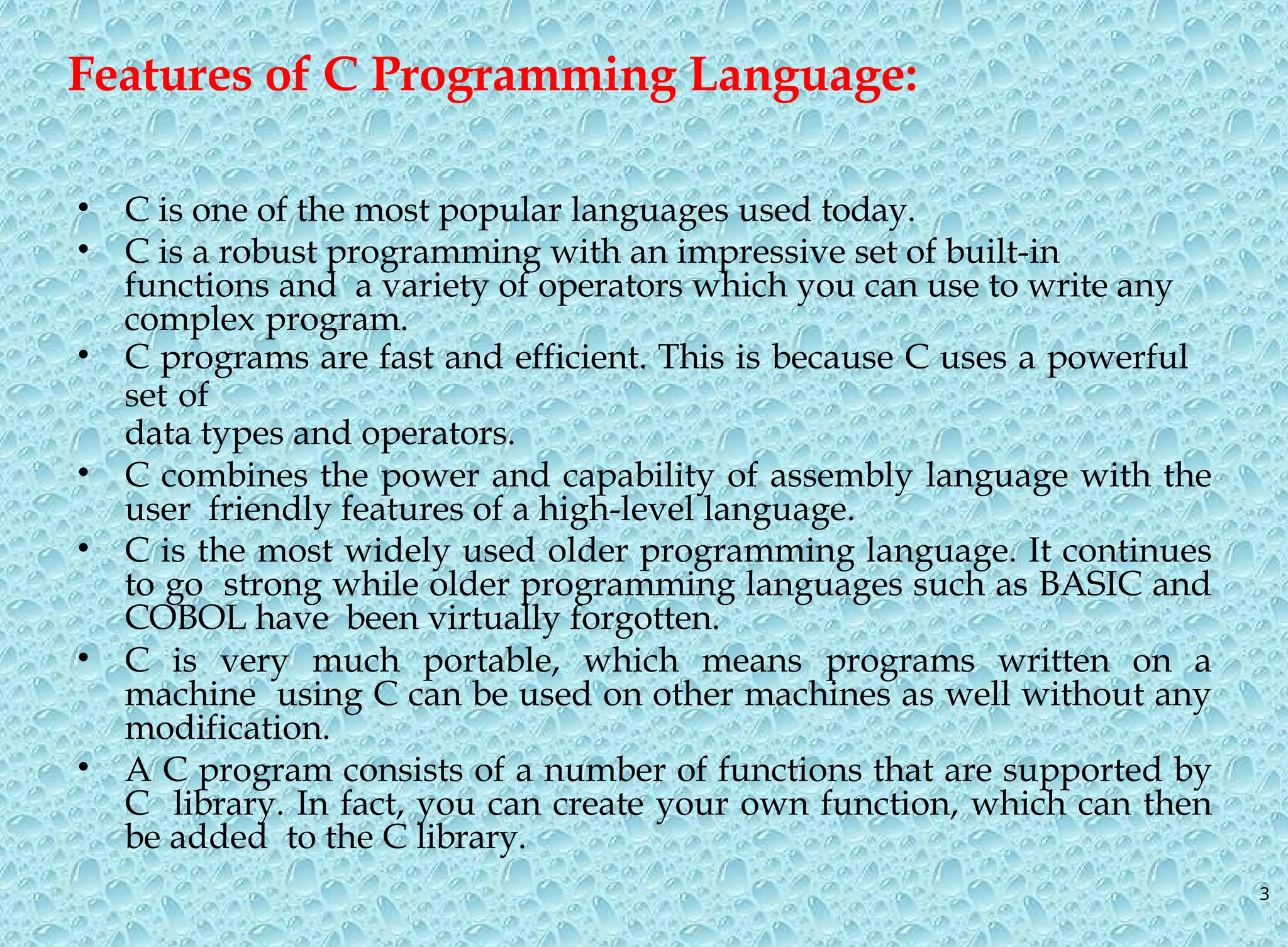 3 Features of C Programming Language: • C is one of the most popular languages used today. • C is a robust programming with an impressive set of built-in functions and a variety of operators which you can use to write any complex program. • C programs are fast and efficient. This is because C uses a powerful set of data types and operators. • C combines the power and capability of assembly language with the user friendly features of a high-level language. • C is the most widely used older programming language. It continues to go strong while older programming languages such as BASIC and COBOL have been virtually forgotten. • C is very much portable, which means programs written on a machine using C can be used on other machines as well without any modification. • A C program consists of a number of functions that are supported by C library. In fact, you can create your own function, which can then be added to the C library. 
