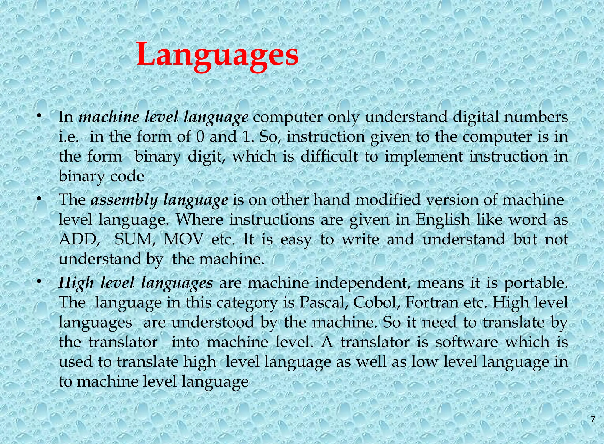 7 Languages • In machine level language computer only understand digital numbers i.e. in the form of 0 and 1. So, instruction given to the computer is in the form binary digit, which is difficult to implement instruction in binary code • The assembly language is on other hand modified version of machine level language. Where instructions are given in English like word as ADD, SUM, MOV etc. It is easy to write and understand but not understand by the machine. • High level languages are machine independent, means it is portable. The language in this category is Pascal, Cobol, Fortran etc. High level languages are understood by the machine. So it need to translate by the translator into machine level. A translator is software which is used to translate high level language as well as low level language in to machine level language 