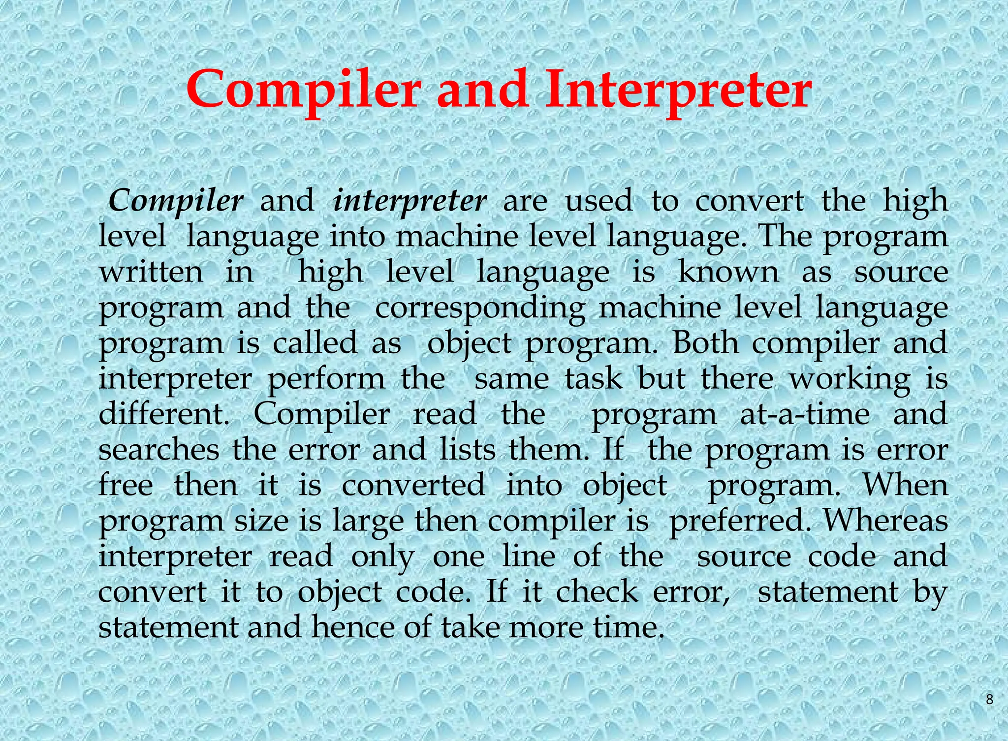 8 Compiler and Interpreter Compiler and interpreter are used to convert the high level language into machine level language. The program written in high level language is known as source program and the corresponding machine level language program is called as object program. Both compiler and interpreter perform the same task but there working is different. Compiler read the program at-a-time and searches the error and lists them. If the program is error free then it is converted into object program. When program size is large then compiler is preferred. Whereas interpreter read only one line of the source code and convert it to object code. If it check error, statement by statement and hence of take more time. 