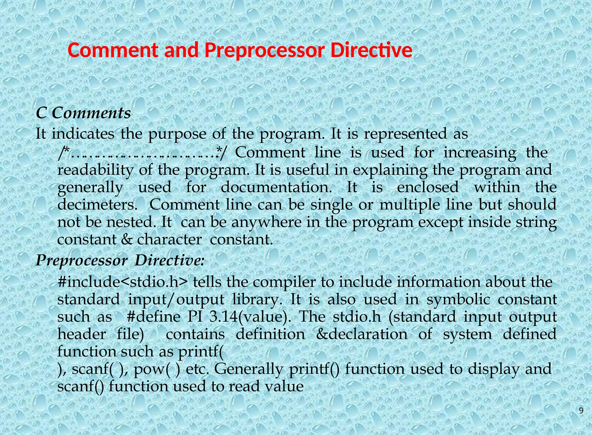 9 Comment and Preprocessor Directive C Comments It indicates the purpose of the program. It is represented as / *… … … … … … … … … … …. . * / Comment line is used for increasing the readability of the program. It is useful in explaining the program and generally used for documentation. It is enclosed within the decimeters. Comment line can be single or multiple line but should not be nested. It can be anywhere in the program except inside string constant & character constant. Preprocessor Directive: #include<stdio.h> tells the compiler to include information about the standard input/output library. It is also used in symbolic constant such as #define PI 3.14(value). The stdio.h (standard input output header file) contains definition &declaration of system defined function such as printf( ), scanf( ), pow( ) etc. Generally printf() function used to display and scanf() function used to read value 
