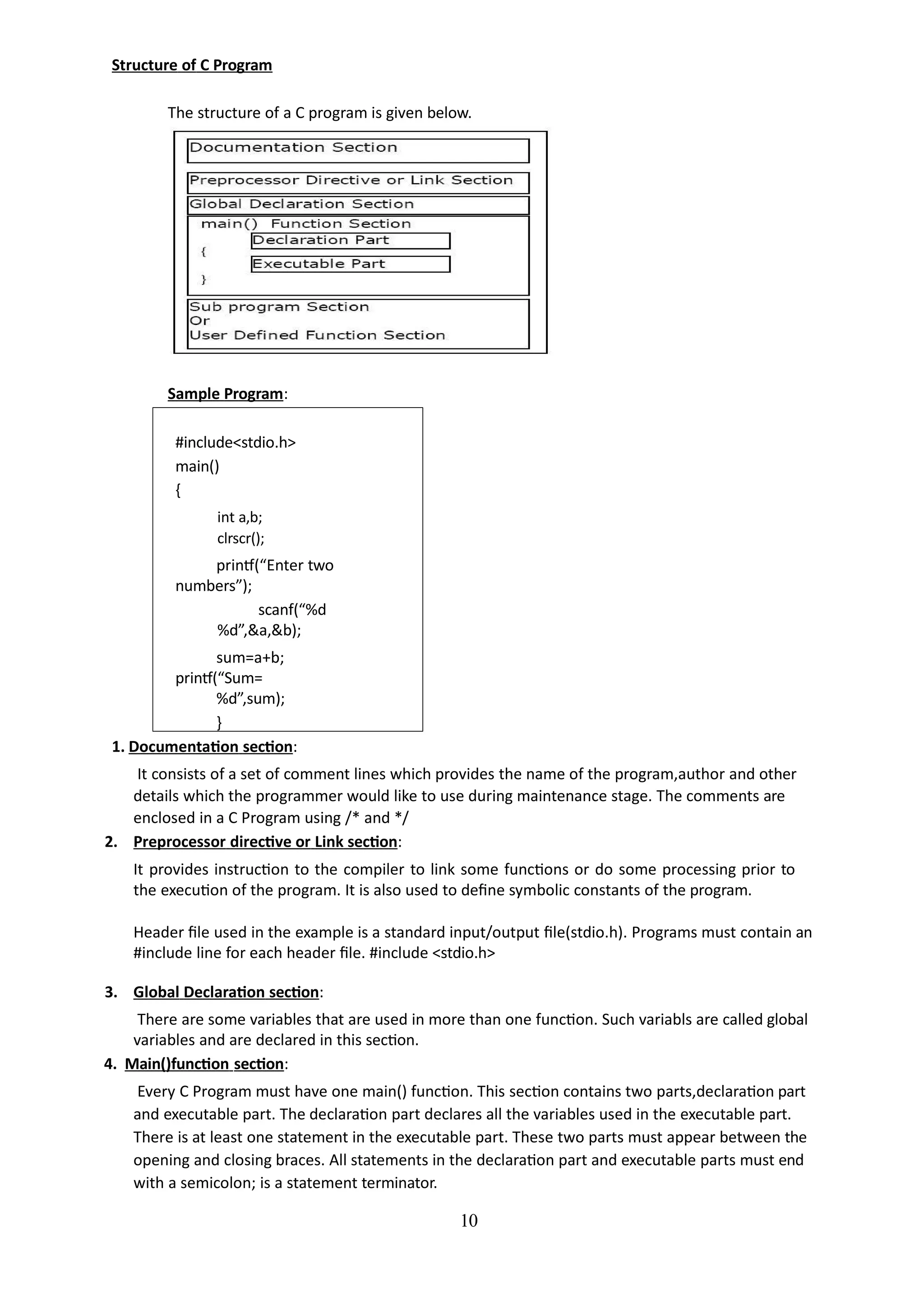 Structure of C Program
The structure of a C program is given below.
10
Sample Program:
#include<stdio.h>
main()
{
int a,b;
clrscr();
printf(“Enter two
numbers”);
scanf(“%d
%d”,&a,&b);
sum=a+b;
printf(“Sum=
%d”,sum);
}
1. Documentation section:
It consists of a set of comment lines which provides the name of the program,author and other
details which the programmer would like to use during maintenance stage. The comments are
enclosed in a C Program using /* and */
2. Preprocessor directive or Link section:
It provides instruction to the compiler to link some functions or do some processing prior to
the execution of the program. It is also used to define symbolic constants of the program.
Header file used in the example is a standard input/output file(stdio.h). Programs must contain an
#include line for each header file. #include <stdio.h>
3. Global Declaration section:
There are some variables that are used in more than one function. Such variabls are called global
variables and are declared in this section.
4. Main()function section:
Every C Program must have one main() function. This section contains two parts,declaration part
and executable part. The declaration part declares all the variables used in the executable part.
There is at least one statement in the executable part. These two parts must appear between the
opening and closing braces. All statements in the declaration part and executable parts must end
with a semicolon; is a statement terminator.
 