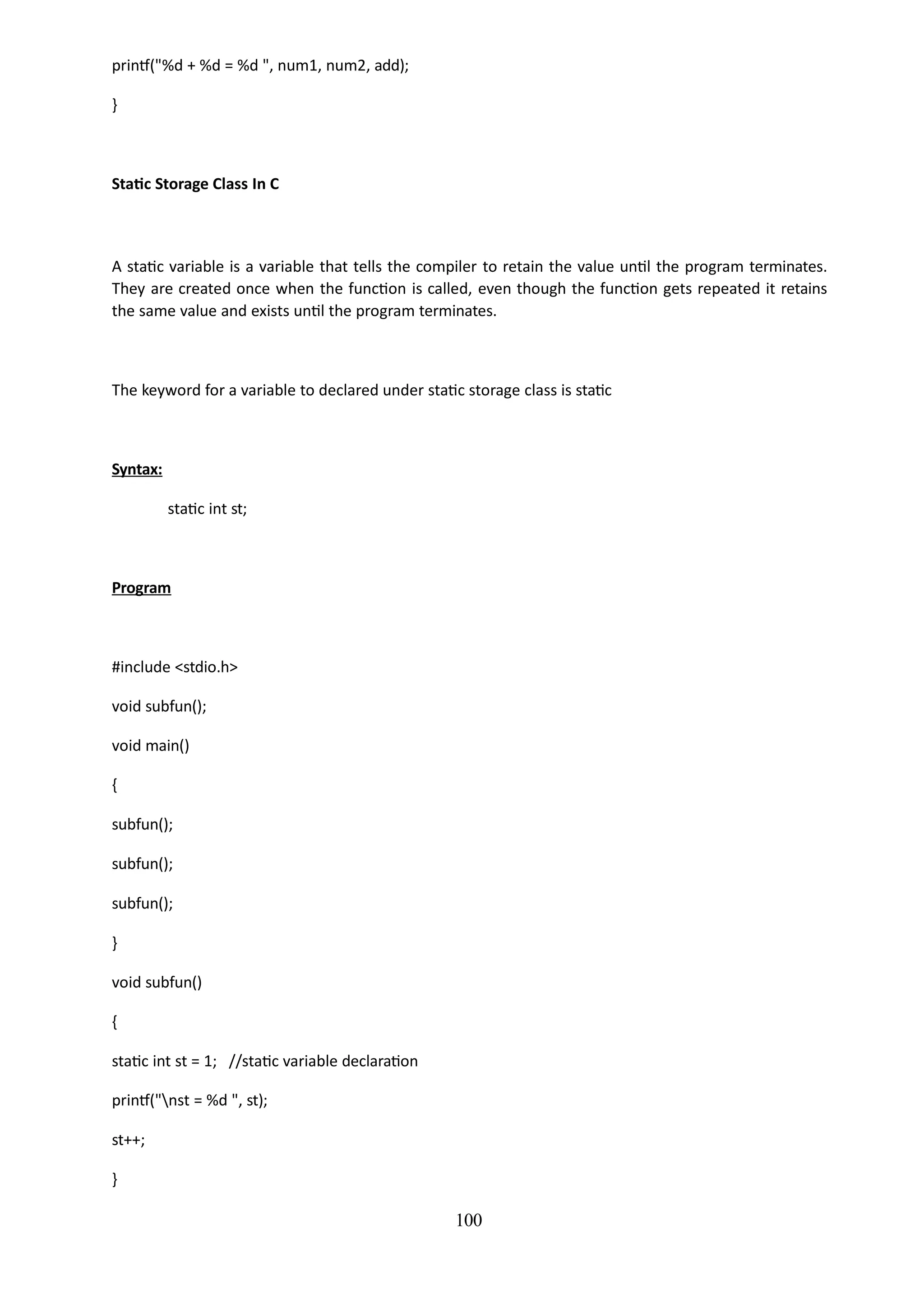 100
printf("%d + %d = %d ", num1, num2, add);
}
Static Storage Class In C
A static variable is a variable that tells the compiler to retain the value until the program terminates.
They are created once when the function is called, even though the function gets repeated it retains
the same value and exists until the program terminates.
The keyword for a variable to declared under static storage class is static
Syntax:
static int st;
Program
#include <stdio.h>
void subfun();
void main()
{
subfun();
subfun();
subfun();
}
void subfun()
{
static int st = 1; //static variable declaration
printf("nst = %d ", st);
st++;
}
 