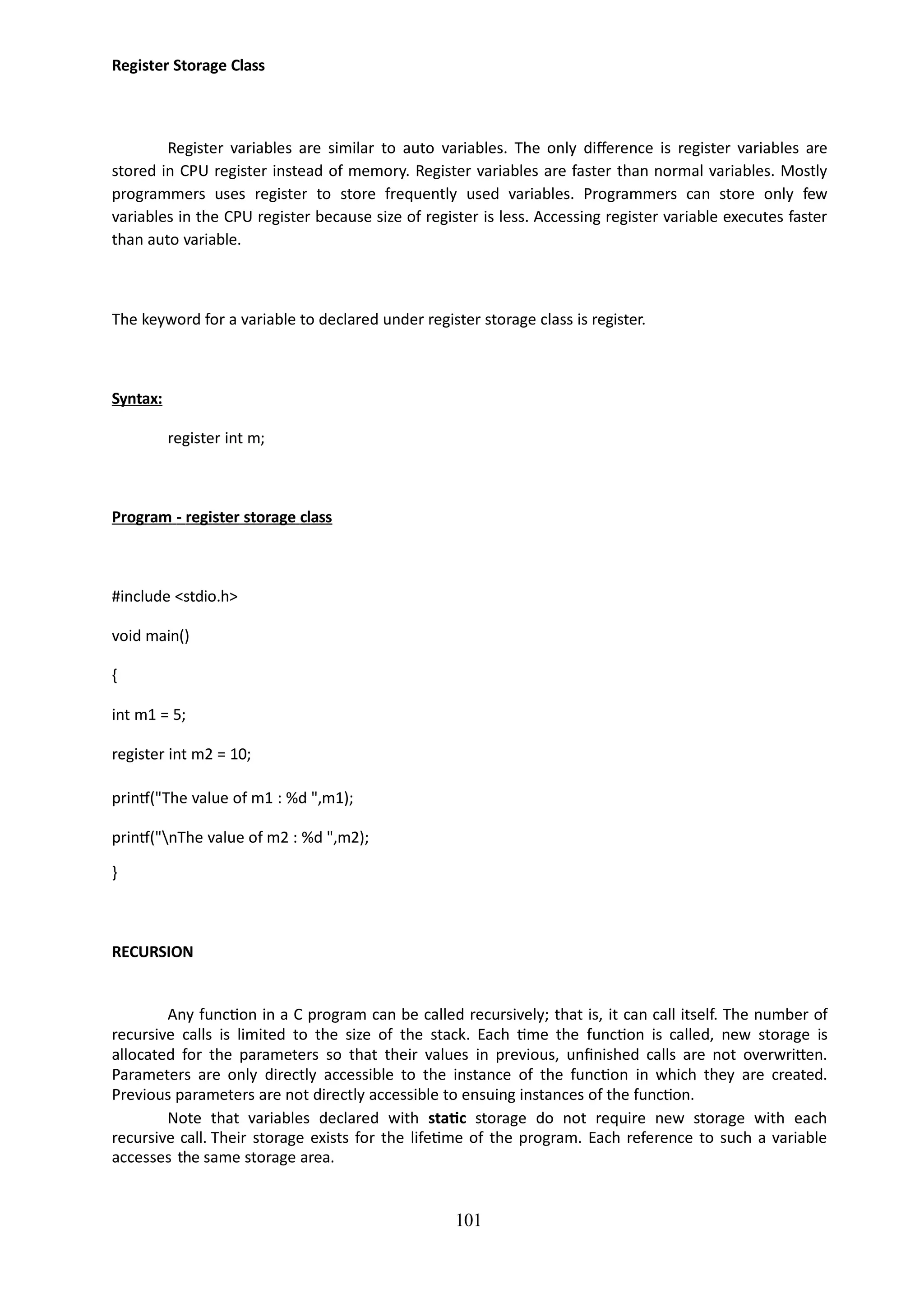 101
Register Storage Class
Register variables are similar to auto variables. The only difference is register variables are
stored in CPU register instead of memory. Register variables are faster than normal variables. Mostly
programmers uses register to store frequently used variables. Programmers can store only few
variables in the CPU register because size of register is less. Accessing register variable executes faster
than auto variable.
The keyword for a variable to declared under register storage class is register.
Syntax:
register int m;
Program - register storage class
#include <stdio.h>
void main()
{
int m1 = 5;
register int m2 = 10;
printf("The value of m1 : %d ",m1);
printf("nThe value of m2 : %d ",m2);
}
RECURSION
Any function in a C program can be called recursively; that is, it can call itself. The number of
recursive calls is limited to the size of the stack. Each time the function is called, new storage is
allocated for the parameters so that their values in previous, unfinished calls are not overwritten.
Parameters are only directly accessible to the instance of the function in which they are created.
Previous parameters are not directly accessible to ensuing instances of the function.
Note that variables declared with static storage do not require new storage with each
recursive call. Their storage exists for the lifetime of the program. Each reference to such a variable
accesses the same storage area.
 
