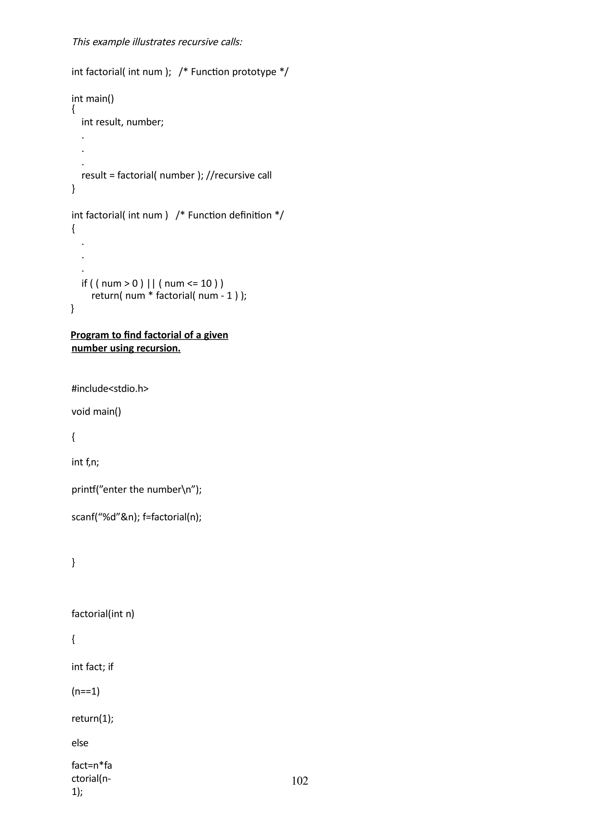 102
This example illustrates recursive calls:
int factorial( int num ); /* Function prototype */
int main()
{
int result, number;
.
.
.
result = factorial( number ); //recursive call
}
int factorial( int num ) /* Function definition */
{
.
.
.
if ( ( num > 0 ) || ( num <= 10 ) )
return( num * factorial( num - 1 ) );
}
Program to find factorial of a given
number using recursion.
#include<stdio.h>
void main()
{
int f,n;
printf(”enter the numbern”);
scanf(“%d”&n); f=factorial(n);
}
factorial(int n)
{
int fact; if
(n==1)
return(1);
else
fact=n*fa
ctorial(n-
1);
 