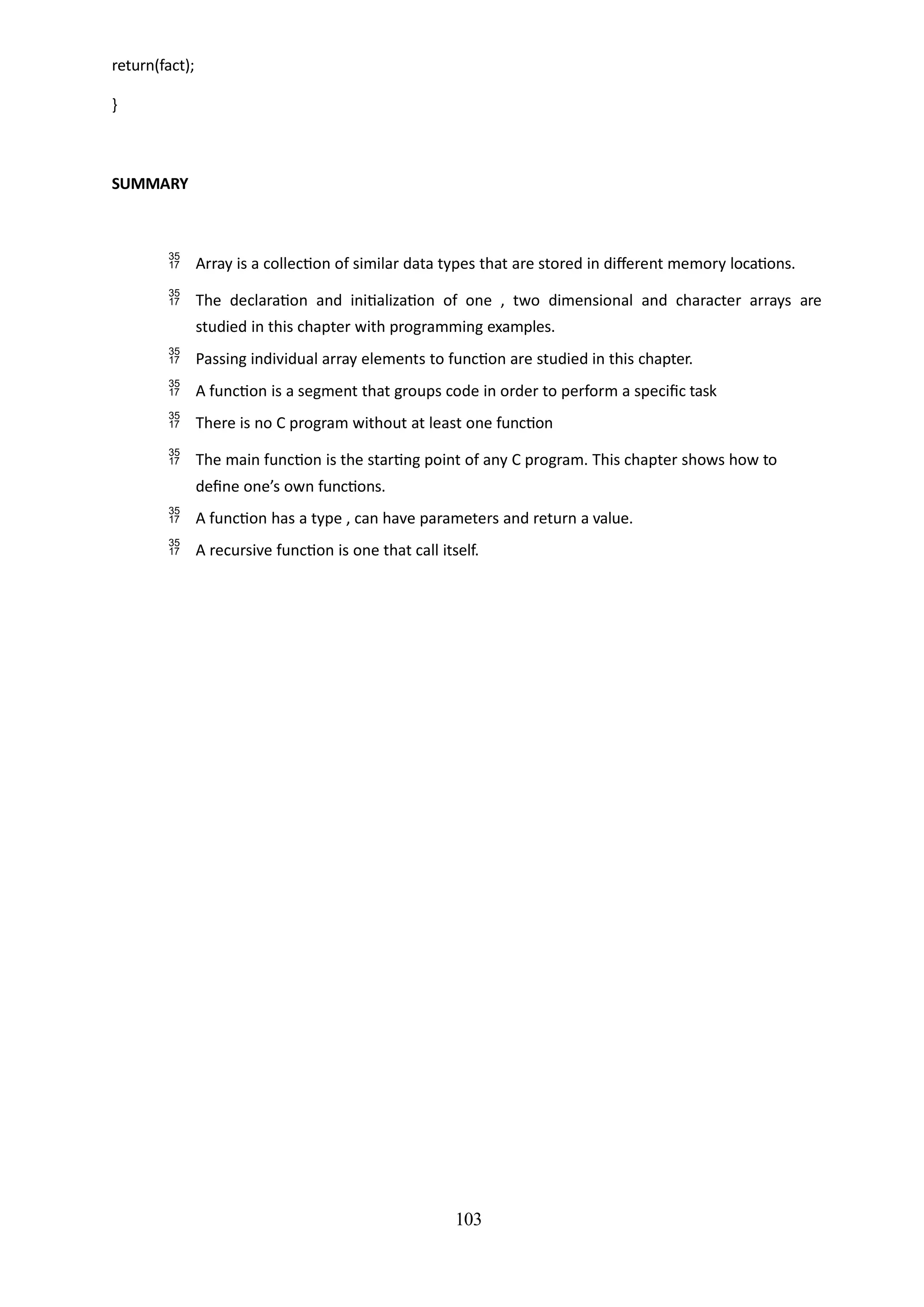 103
return(fact);
}
SUMMARY
 Array is a collection of similar data types that are stored in different memory locations.
 The declaration and initialization of one , two dimensional and character arrays are
studied in this chapter with programming examples.
 Passing individual array elements to function are studied in this chapter.
 A function is a segment that groups code in order to perform a specific task
 There is no C program without at least one function
 The main function is the starting point of any C program. This chapter shows how to
define one’s own functions.
 A function has a type , can have parameters and return a value.
 A recursive function is one that call itself.
 
