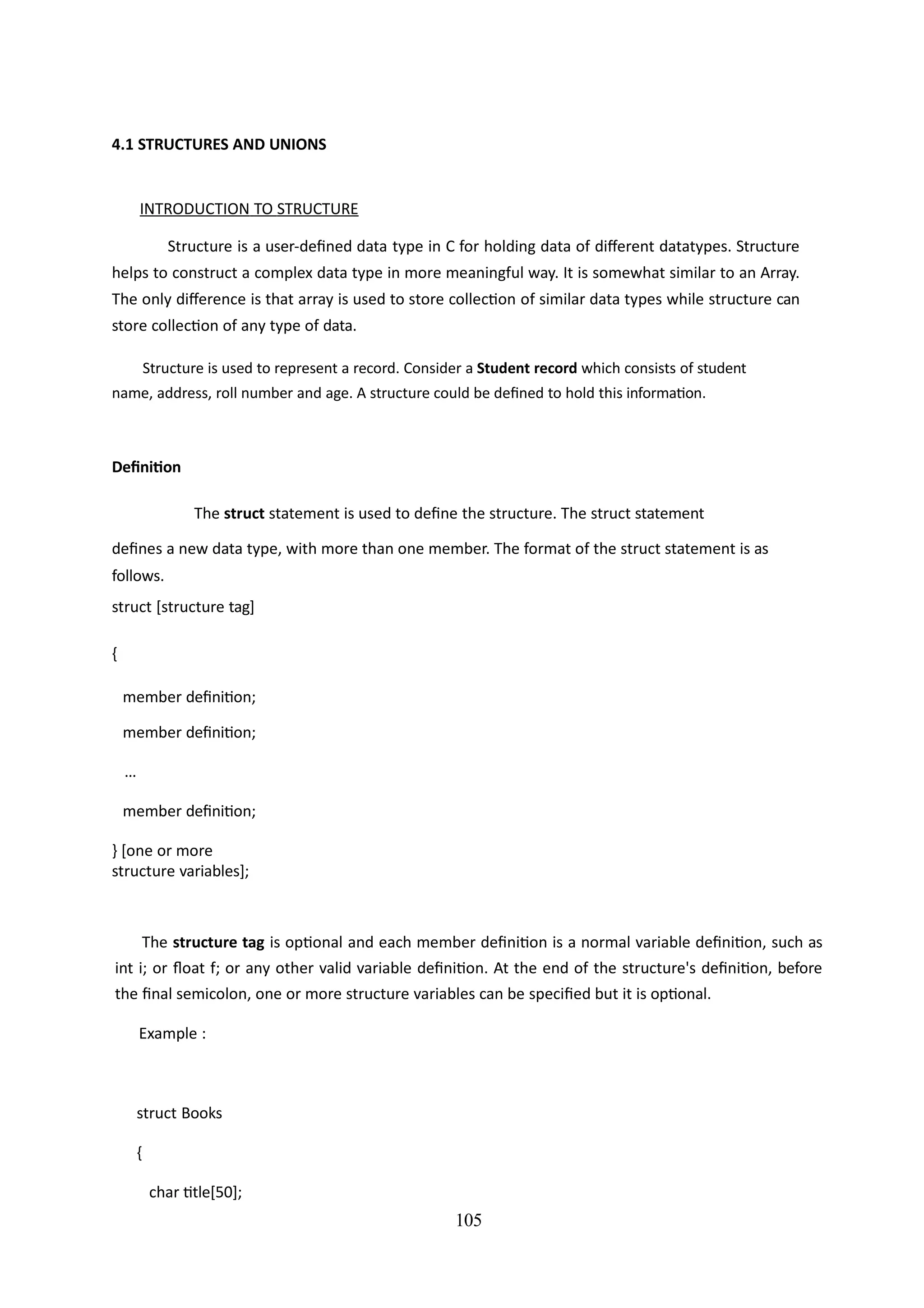 105
4.1 STRUCTURES AND UNIONS
INTRODUCTION TO STRUCTURE
Structure is a user-defined data type in C for holding data of different datatypes. Structure
helps to construct a complex data type in more meaningful way. It is somewhat similar to an Array.
The only difference is that array is used to store collection of similar data types while structure can
store collection of any type of data.
Structure is used to represent a record. Consider a Student record which consists of student
name, address, roll number and age. A structure could be defined to hold this information.
Definition
The struct statement is used to define the structure. The struct statement
defines a new data type, with more than one member. The format of the struct statement is as
follows.
struct [structure tag]
{
member definition;
member definition;
...
member definition;
} [one or more
structure variables];
The structure tag is optional and each member definition is a normal variable definition, such as
int i; or float f; or any other valid variable definition. At the end of the structure's definition, before
the final semicolon, one or more structure variables can be specified but it is optional.
Example :
struct Books
{
char title[50];
 
