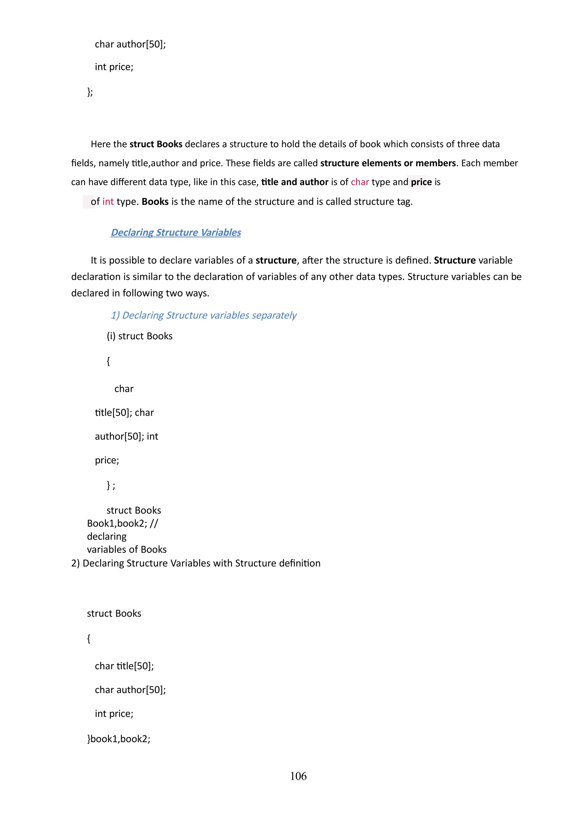char author[50];
int price;
};
106
Here the struct Books declares a structure to hold the details of book which consists of three data
fields, namely title,author and price. These fields are called structure elements or members. Each member
can have different data type, like in this case, title and author is of char type and price is
of int type. Books is the name of the structure and is called structure tag.
Declaring Structure Variables
It is possible to declare variables of a structure, after the structure is defined. Structure variable
declaration is similar to the declaration of variables of any other data types. Structure variables can be
declared in following two ways.
1) Declaring Structure variables separately
(i) struct Books
{
char
title[50]; char
author[50]; int
price;
} ;
struct Books
Book1,book2; //
declaring
variables of Books
2) Declaring Structure Variables with Structure definition
struct Books
{
char title[50];
char author[50];
int price;
}book1,book2;
 