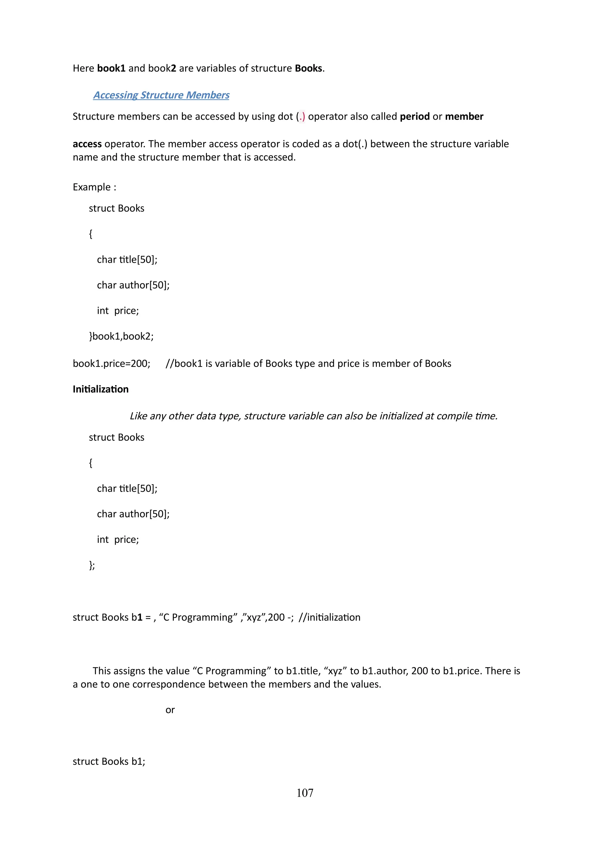 Here book1 and book2 are variables of structure Books.
Accessing Structure Members
Structure members can be accessed by using dot (.) operator also called period or member
access operator. The member access operator is coded as a dot(.) between the structure variable
name and the structure member that is accessed.
Example :
struct Books
{
char title[50];
char author[50];
int price;
}book1,book2;
107
book1.price=200; //book1 is variable of Books type and price is member of Books
Initialization
Like any other data type, structure variable can also be initialized at compile time.
struct Books
{
char title[50];
char author[50];
int price;
};
struct Books b1 = , “C Programming” ,”xyz”,200 -; //initialization
This assigns the value “C Programming” to b1.title, “xyz” to b1.author, 200 to b1.price. There is
a one to one correspondence between the members and the values.
or
struct Books b1;
 