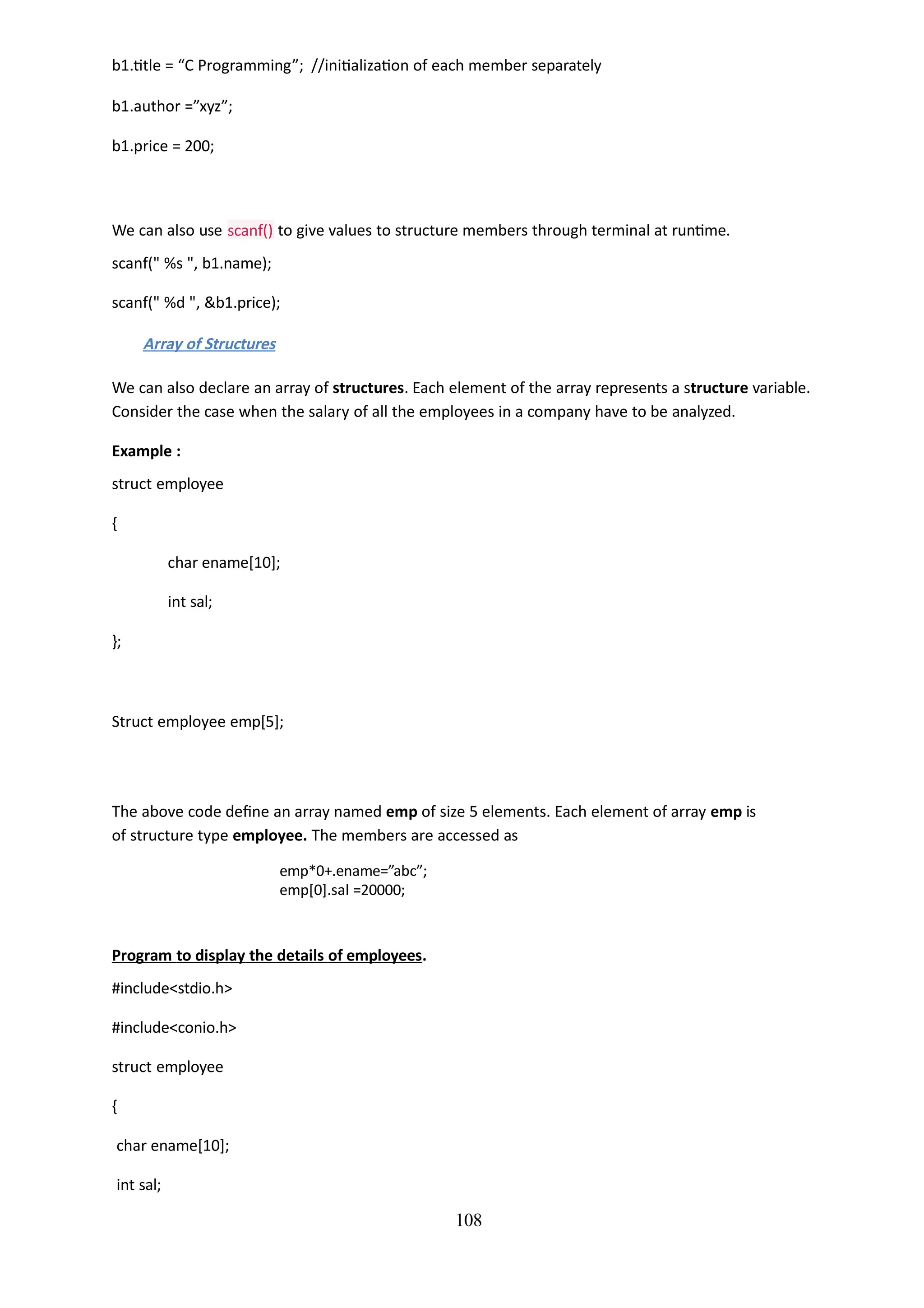 108
b1.title = “C Programming”; //initialization of each member separately
b1.author =”xyz”;
b1.price = 200;
We can also use scanf() to give values to structure members through terminal at runtime.
scanf(" %s ", b1.name);
scanf(" %d ", &b1.price);
Array of Structures
We can also declare an array of structures. Each element of the array represents a structure variable.
Consider the case when the salary of all the employees in a company have to be analyzed.
Example :
struct employee
{
char ename[10];
int sal;
};
Struct employee emp[5];
The above code define an array named emp of size 5 elements. Each element of array emp is
of structure type employee. The members are accessed as
emp*0+.ename=”abc”;
emp[0].sal =20000;
Program to display the details of employees.
#include<stdio.h>
#include<conio.h>
struct employee
{
char ename[10];
int sal;
 