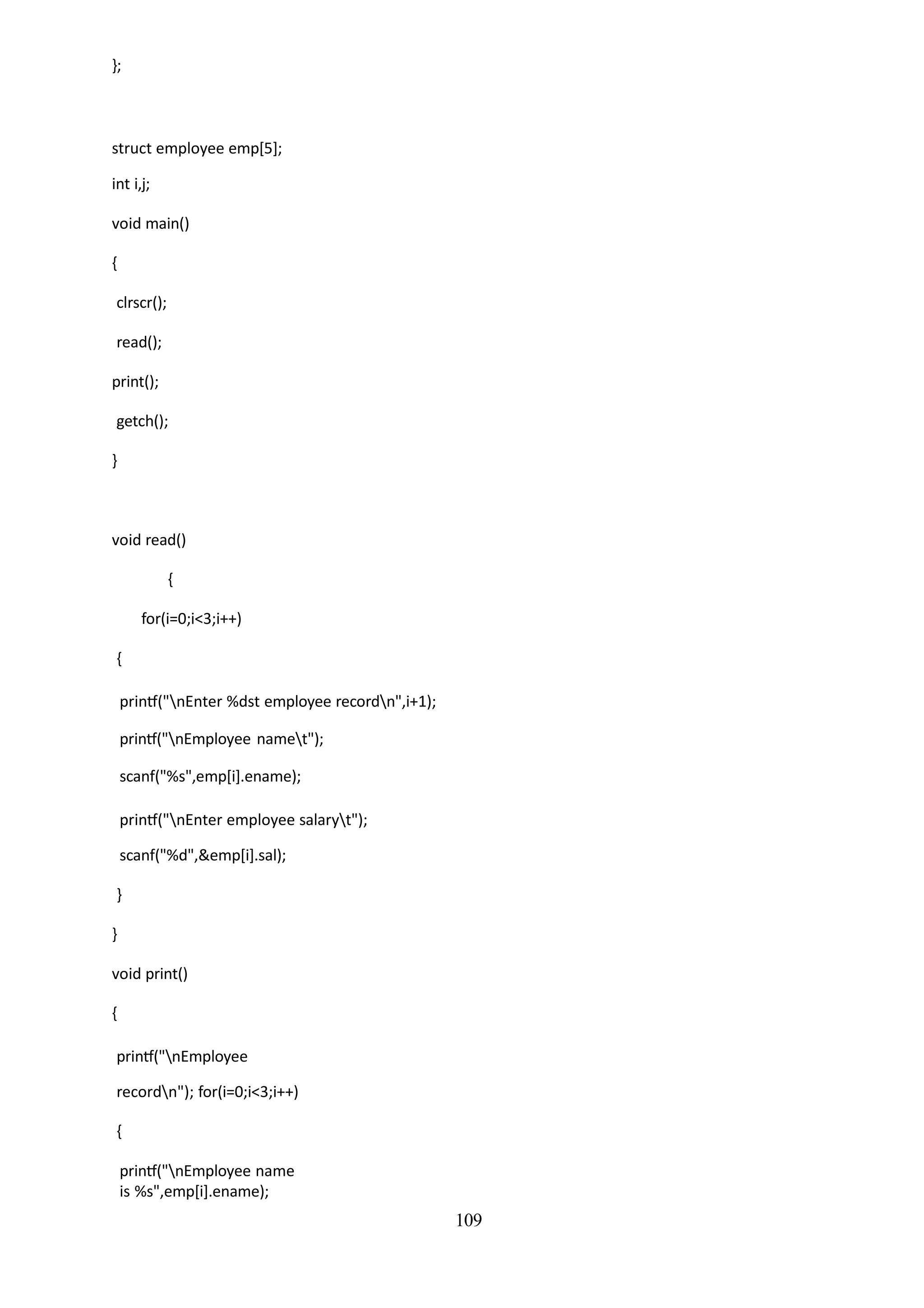 109
};
struct employee emp[5];
int i,j;
void main()
{
clrscr();
read();
print();
getch();
}
void read()
{
for(i=0;i<3;i++)
{
printf("nEnter %dst employee recordn",i+1);
printf("nEmployee namet");
scanf("%s",emp[i].ename);
printf("nEnter employee salaryt");
scanf("%d",&emp[i].sal);
}
}
void print()
{
printf("nEmployee
recordn"); for(i=0;i<3;i++)
{
printf("nEmployee name
is %s",emp[i].ename);
 