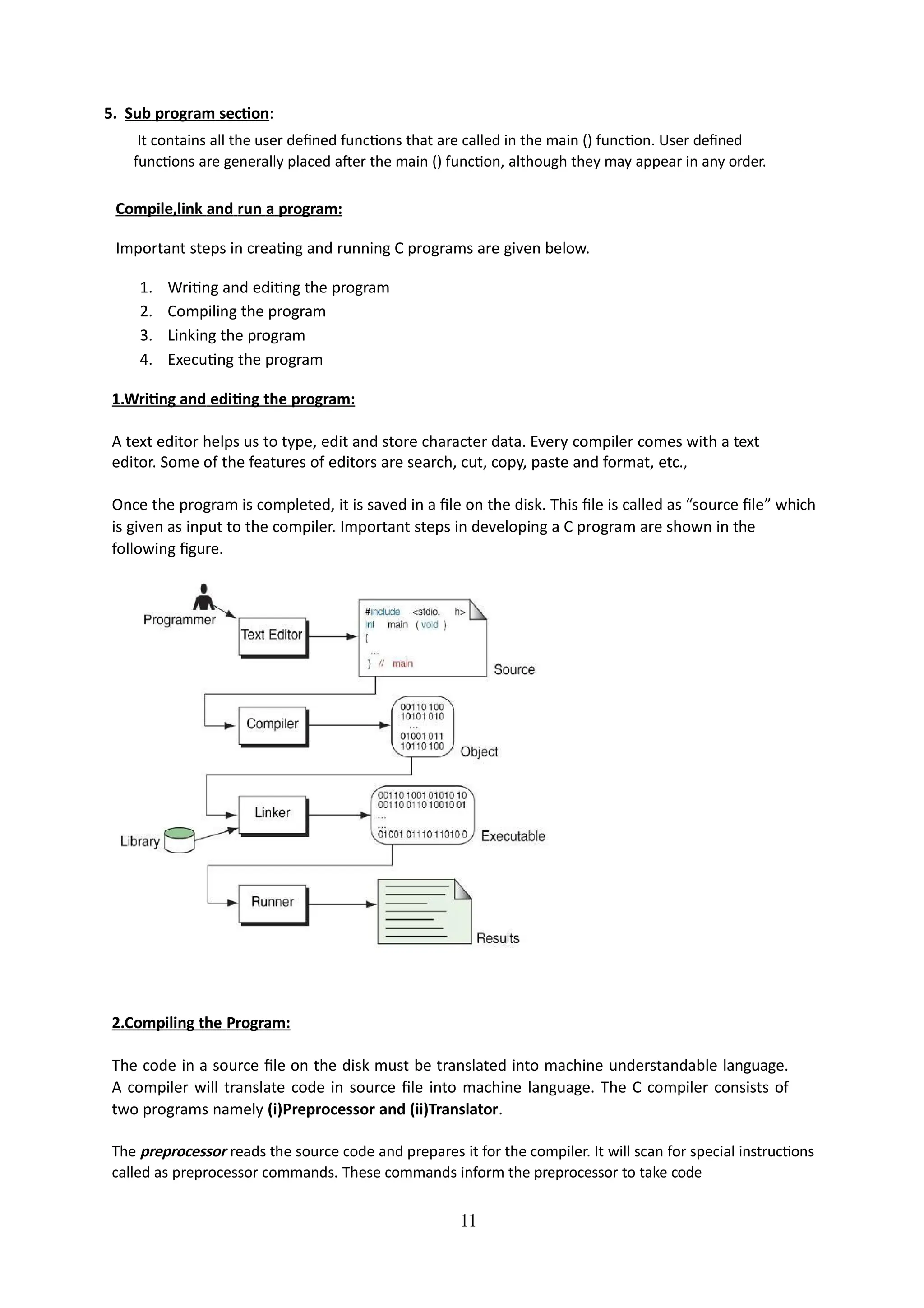 5. Sub program section:
It contains all the user defined functions that are called in the main () function. User defined
functions are generally placed after the main () function, although they may appear in any order.
Compile,link and run a program:
Important steps in creating and running C programs are given below.
1. Writing and editing the program
2. Compiling the program
3. Linking the program
4. Executing the program
1.Writing and editing the program:
A text editor helps us to type, edit and store character data. Every compiler comes with a text
editor. Some of the features of editors are search, cut, copy, paste and format, etc.,
Once the program is completed, it is saved in a file on the disk. This file is called as “source file” which
is given as input to the compiler. Important steps in developing a C program are shown in the
following figure.
11
2.Compiling the Program:
The code in a source file on the disk must be translated into machine understandable language.
A compiler will translate code in source file into machine language. The C compiler consists of
two programs namely (i)Preprocessor and (ii)Translator.
The preprocessor reads the source code and prepares it for the compiler. It will scan for special instructions
called as preprocessor commands. These commands inform the preprocessor to take code
 