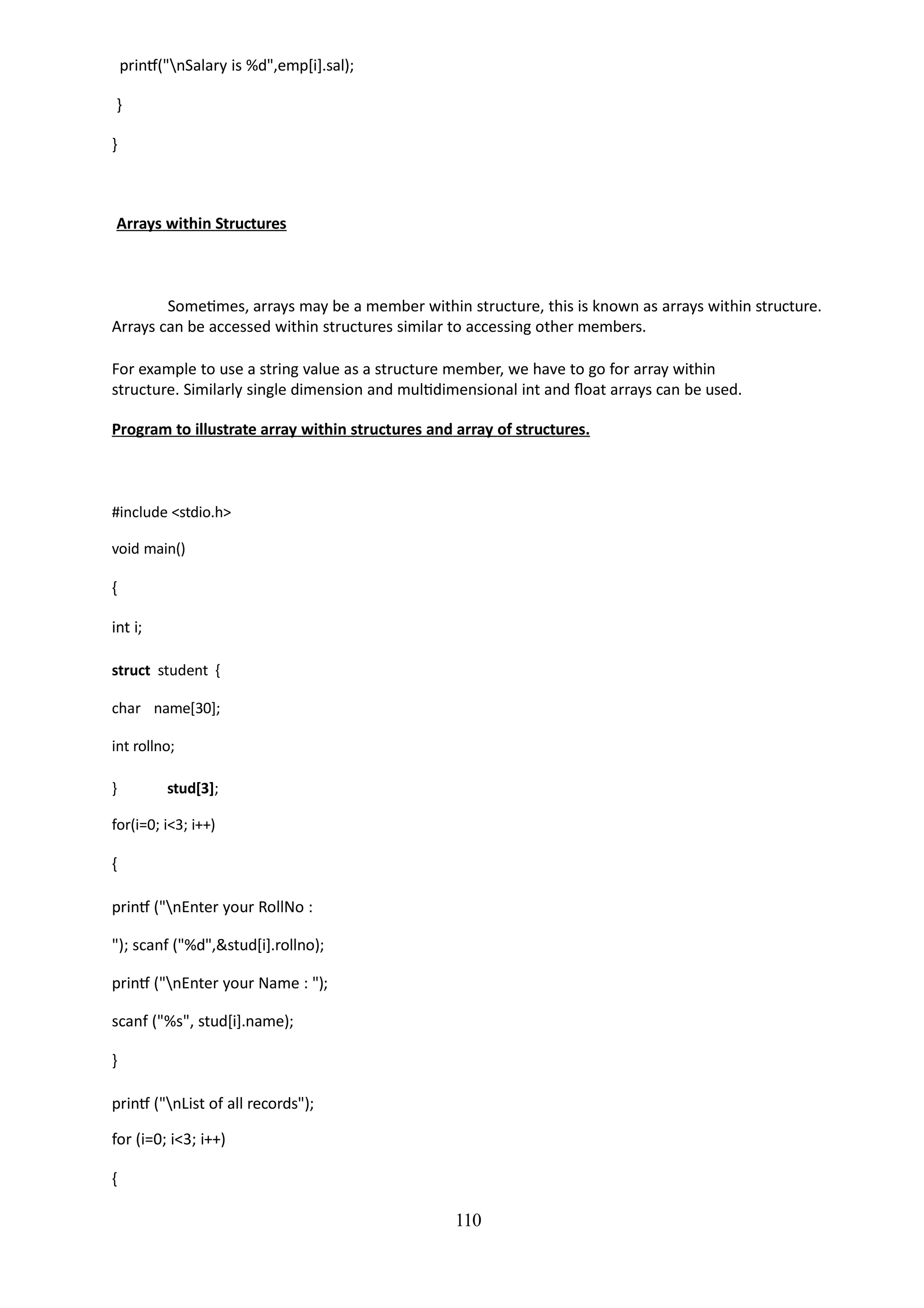 110
printf("nSalary is %d",emp[i].sal);
}
}
Arrays within Structures
Sometimes, arrays may be a member within structure, this is known as arrays within structure.
Arrays can be accessed within structures similar to accessing other members.
For example to use a string value as a structure member, we have to go for array within
structure. Similarly single dimension and multidimensional int and float arrays can be used.
Program to illustrate array within structures and array of structures.
#include <stdio.h>
void main()
{
int i;
struct student {
char name[30];
int rollno;
} stud[3];
for(i=0; i<3; i++)
{
printf ("nEnter your RollNo :
"); scanf ("%d",&stud[i].rollno);
printf ("nEnter your Name : ");
scanf ("%s", stud[i].name);
}
printf ("nList of all records");
for (i=0; i<3; i++)
{
 