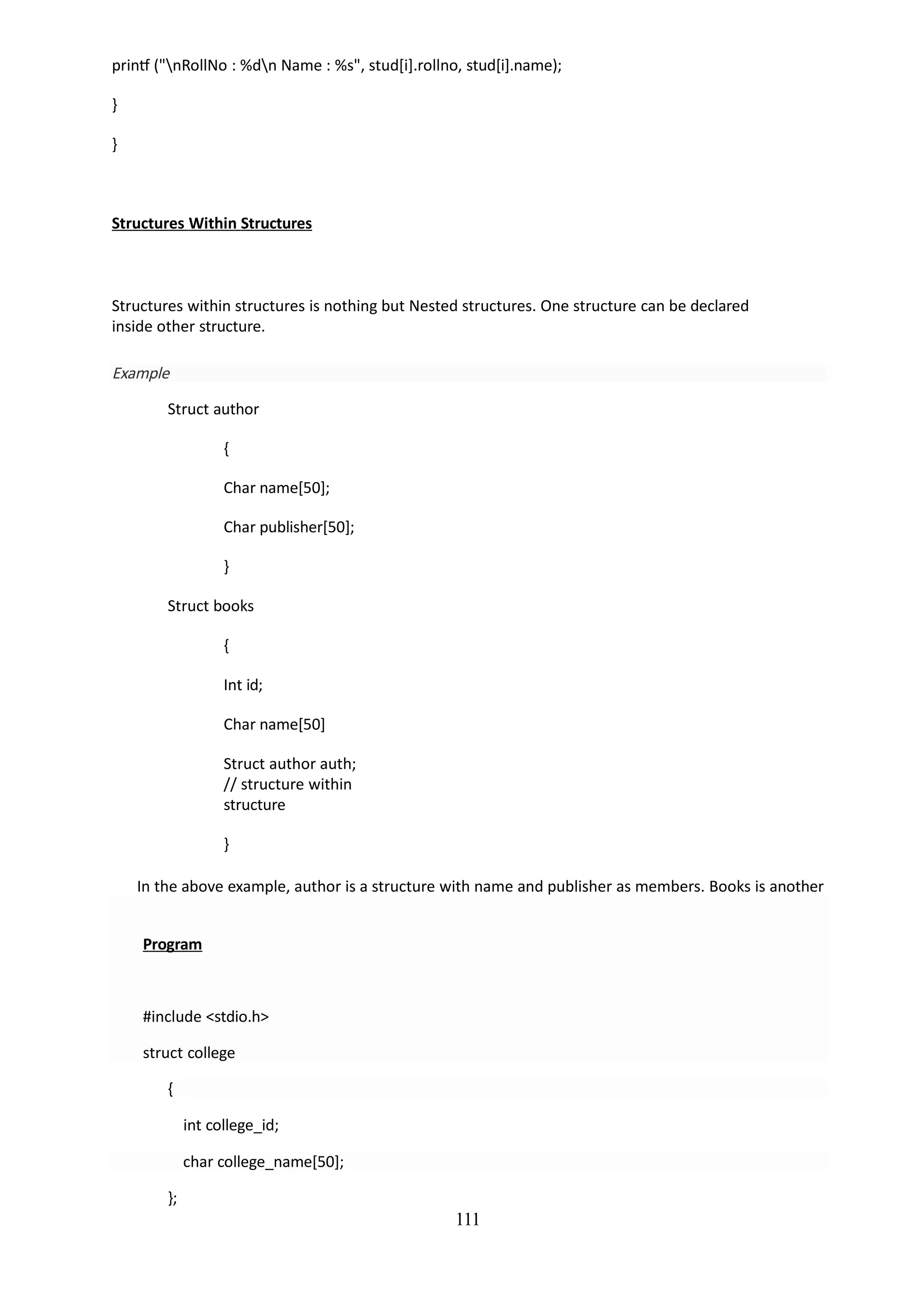 111
printf ("nRollNo : %dn Name : %s", stud[i].rollno, stud[i].name);
}
}
Structures Within Structures
Structures within structures is nothing but Nested structures. One structure can be declared
inside other structure.
Example
Struct author
{
Char name[50];
Char publisher[50];
}
Struct books
{
Int id;
Char name[50]
Struct author auth;
// structure within
structure
}
In the above example, author is a structure with name and publisher as members. Books is another
structure which has the structure author as a member. This is structures within structures.
Program
#include <stdio.h>
struct college
{
int college_id;
char college_name[50];
};
 