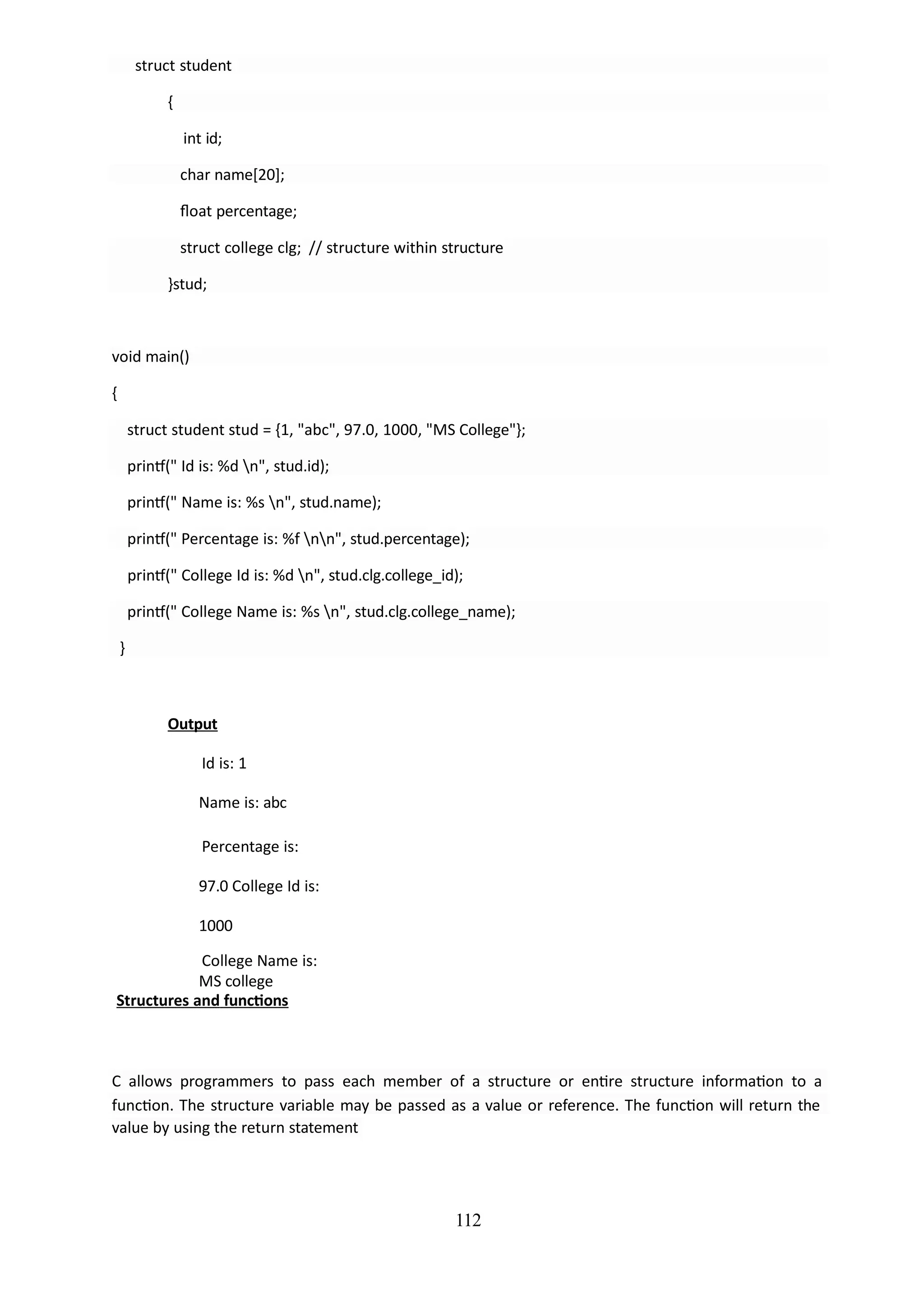 112
struct student
{
int id;
char name[20];
float percentage;
struct college clg; // structure within structure
}stud;
void main()
{
struct student stud = {1, "abc", 97.0, 1000, "MS College"};
printf(" Id is: %d n", stud.id);
printf(" Name is: %s n", stud.name);
printf(" Percentage is: %f nn", stud.percentage);
printf(" College Id is: %d n", stud.clg.college_id);
printf(" College Name is: %s n", stud.clg.college_name);
}
Output
Id is: 1
Name is: abc
Percentage is:
97.0 College Id is:
1000
College Name is:
MS college
Structures and functions
C allows programmers to pass each member of a structure or entire structure information to a
function. The structure variable may be passed as a value or reference. The function will return the
value by using the return statement
 