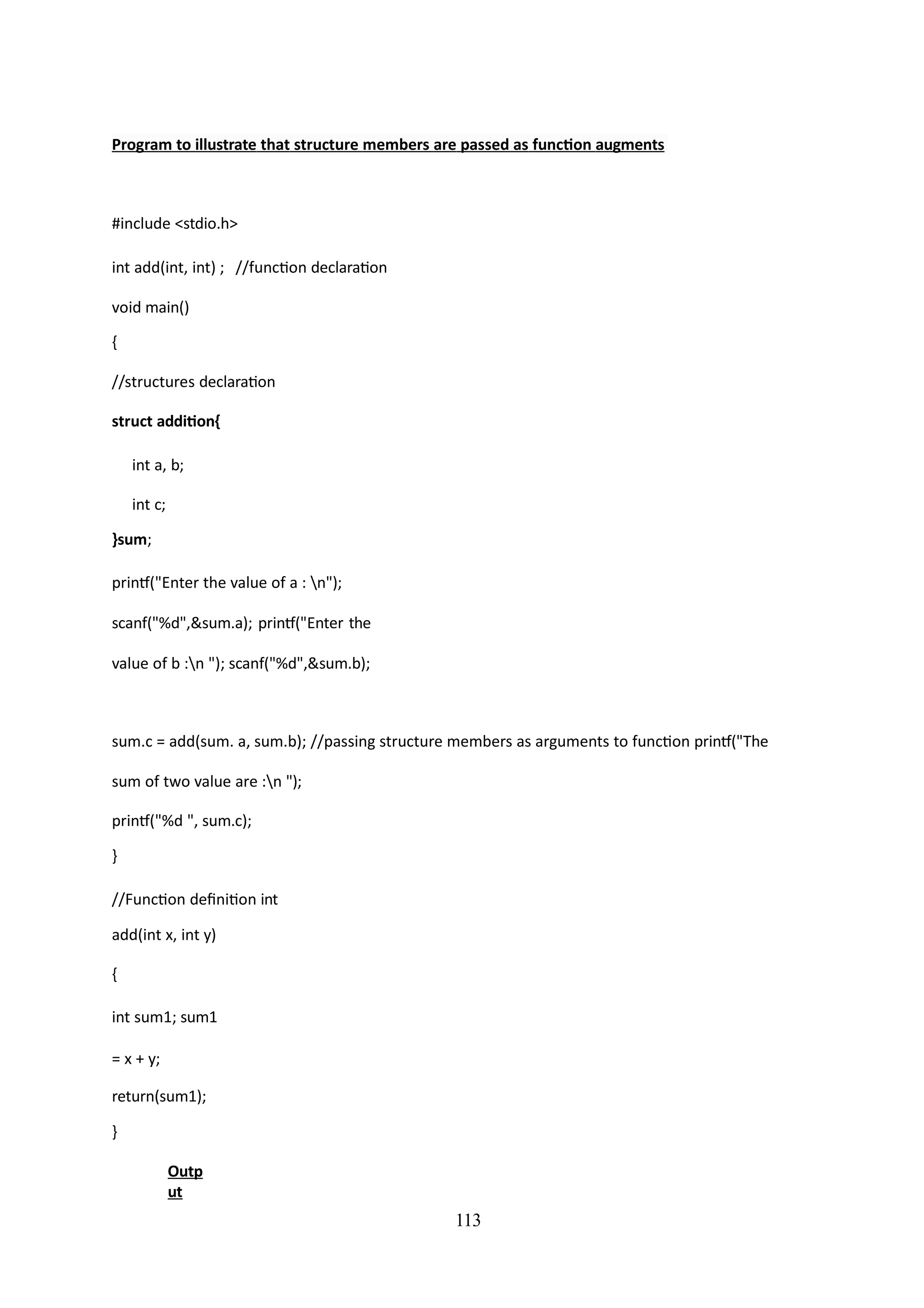 113
Program to illustrate that structure members are passed as function augments
#include <stdio.h>
int add(int, int) ; //function declaration
void main()
{
//structures declaration
struct addition{
int a, b;
int c;
}sum;
printf("Enter the value of a : n");
scanf("%d",&sum.a); printf("Enter the
value of b :n "); scanf("%d",&sum.b);
sum.c = add(sum. a, sum.b); //passing structure members as arguments to function printf("The
sum of two value are :n ");
printf("%d ", sum.c);
}
//Function definition int
add(int x, int y)
{
int sum1; sum1
= x + y;
return(sum1);
}
Outp
ut
 